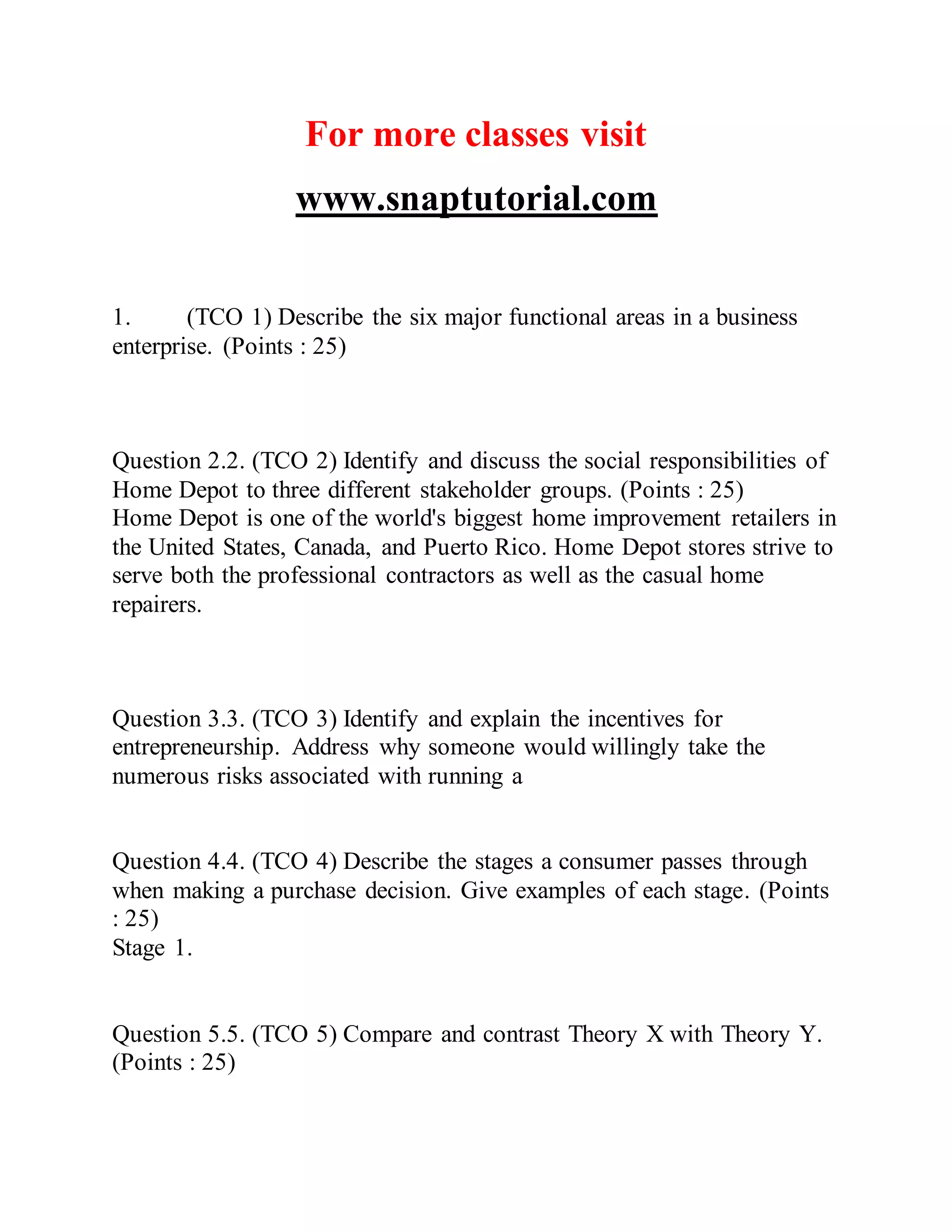 For more classes visit
www.snaptutorial.com
1. (TCO 1) Describe the six major functional areas in a business
enterprise. (Points : 25)
Question 2.2. (TCO 2) Identify and discuss the social responsibilities of
Home Depot to three different stakeholder groups. (Points : 25)
Home Depot is one of the world's biggest home improvement retailers in
the United States, Canada, and Puerto Rico. Home Depot stores strive to
serve both the professional contractors as well as the casual home
repairers.
Question 3.3. (TCO 3) Identify and explain the incentives for
entrepreneurship. Address why someone would willingly take the
numerous risks associated with running a
Question 4.4. (TCO 4) Describe the stages a consumer passes through
when making a purchase decision. Give examples of each stage. (Points
: 25)
Stage 1.
Question 5.5. (TCO 5) Compare and contrast Theory X with Theory Y.
(Points : 25)
 
