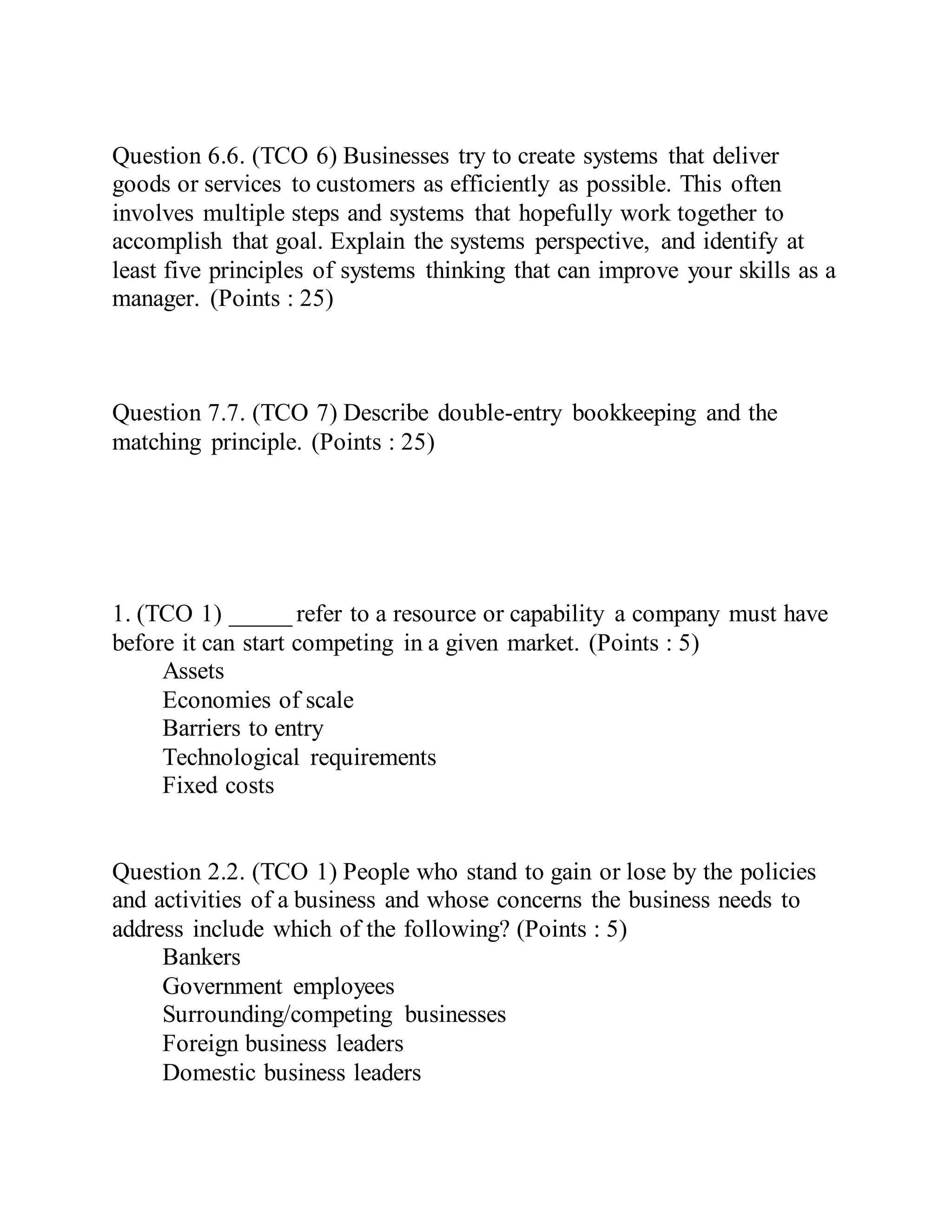 Question 6.6. (TCO 6) Businesses try to create systems that deliver
goods or services to customers as efficiently as possible. This often
involves multiple steps and systems that hopefully work together to
accomplish that goal. Explain the systems perspective, and identify at
least five principles of systems thinking that can improve your skills as a
manager. (Points : 25)
Question 7.7. (TCO 7) Describe double-entry bookkeeping and the
matching principle. (Points : 25)
1. (TCO 1) _____ refer to a resource or capability a company must have
before it can start competing in a given market. (Points : 5)
Assets
Economies of scale
Barriers to entry
Technological requirements
Fixed costs
Question 2.2. (TCO 1) People who stand to gain or lose by the policies
and activities of a business and whose concerns the business needs to
address include which of the following? (Points : 5)
Bankers
Government employees
Surrounding/competing businesses
Foreign business leaders
Domestic business leaders
 
