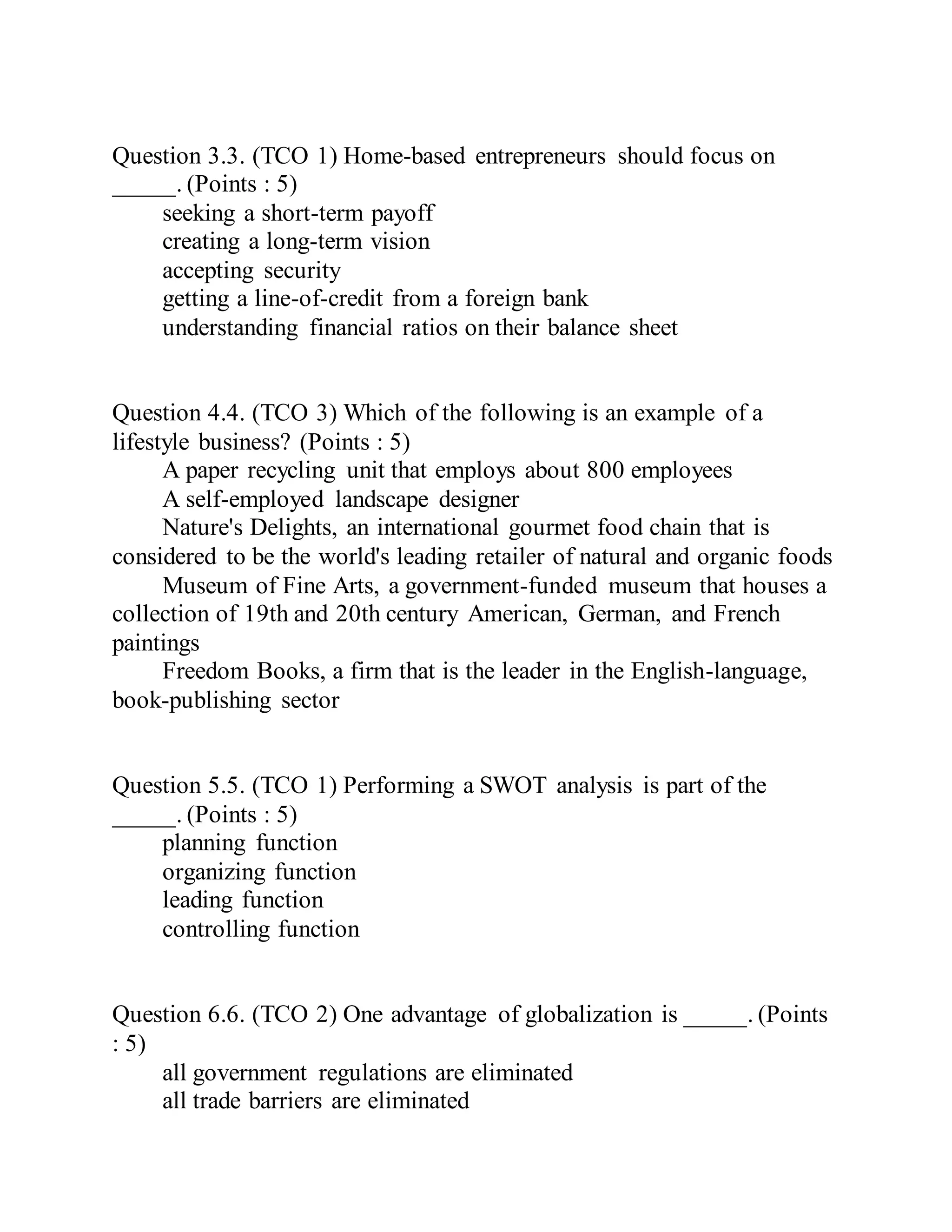 Question 3.3. (TCO 1) Home-based entrepreneurs should focus on
_____. (Points : 5)
seeking a short-term payoff
creating a long-term vision
accepting security
getting a line-of-credit from a foreign bank
understanding financial ratios on their balance sheet
Question 4.4. (TCO 3) Which of the following is an example of a
lifestyle business? (Points : 5)
A paper recycling unit that employs about 800 employees
A self-employed landscape designer
Nature's Delights, an international gourmet food chain that is
considered to be the world's leading retailer of natural and organic foods
Museum of Fine Arts, a government-funded museum that houses a
collection of 19th and 20th century American, German, and French
paintings
Freedom Books, a firm that is the leader in the English-language,
book-publishing sector
Question 5.5. (TCO 1) Performing a SWOT analysis is part of the
_____. (Points : 5)
planning function
organizing function
leading function
controlling function
Question 6.6. (TCO 2) One advantage of globalization is _____. (Points
: 5)
all government regulations are eliminated
all trade barriers are eliminated
 