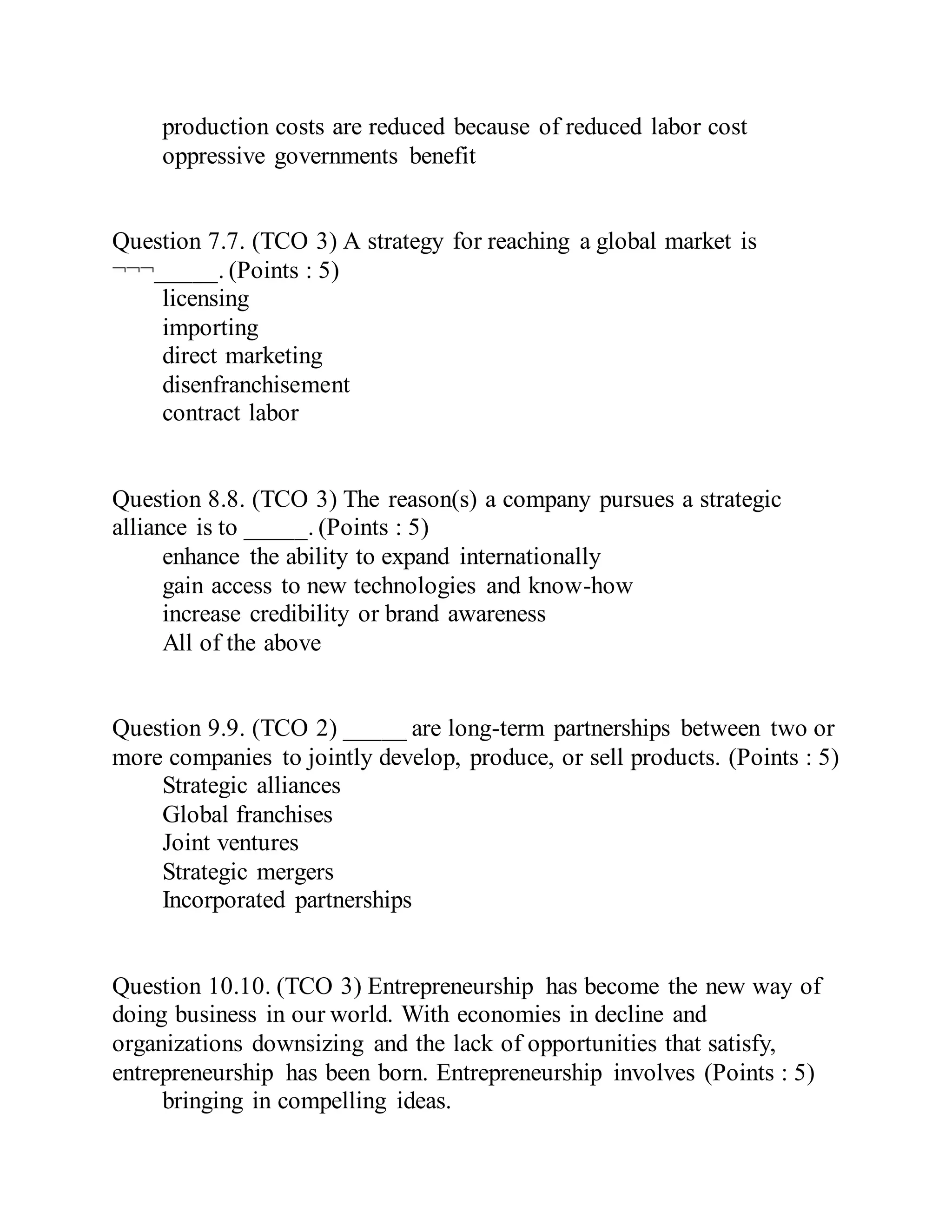 production costs are reduced because of reduced labor cost
oppressive governments benefit
Question 7.7. (TCO 3) A strategy for reaching a global market is
¬¬¬_____. (Points : 5)
licensing
importing
direct marketing
disenfranchisement
contract labor
Question 8.8. (TCO 3) The reason(s) a company pursues a strategic
alliance is to _____. (Points : 5)
enhance the ability to expand internationally
gain access to new technologies and know-how
increase credibility or brand awareness
All of the above
Question 9.9. (TCO 2) _____ are long-term partnerships between two or
more companies to jointly develop, produce, or sell products. (Points : 5)
Strategic alliances
Global franchises
Joint ventures
Strategic mergers
Incorporated partnerships
Question 10.10. (TCO 3) Entrepreneurship has become the new way of
doing business in our world. With economies in decline and
organizations downsizing and the lack of opportunities that satisfy,
entrepreneurship has been born. Entrepreneurship involves (Points : 5)
bringing in compelling ideas.
 
