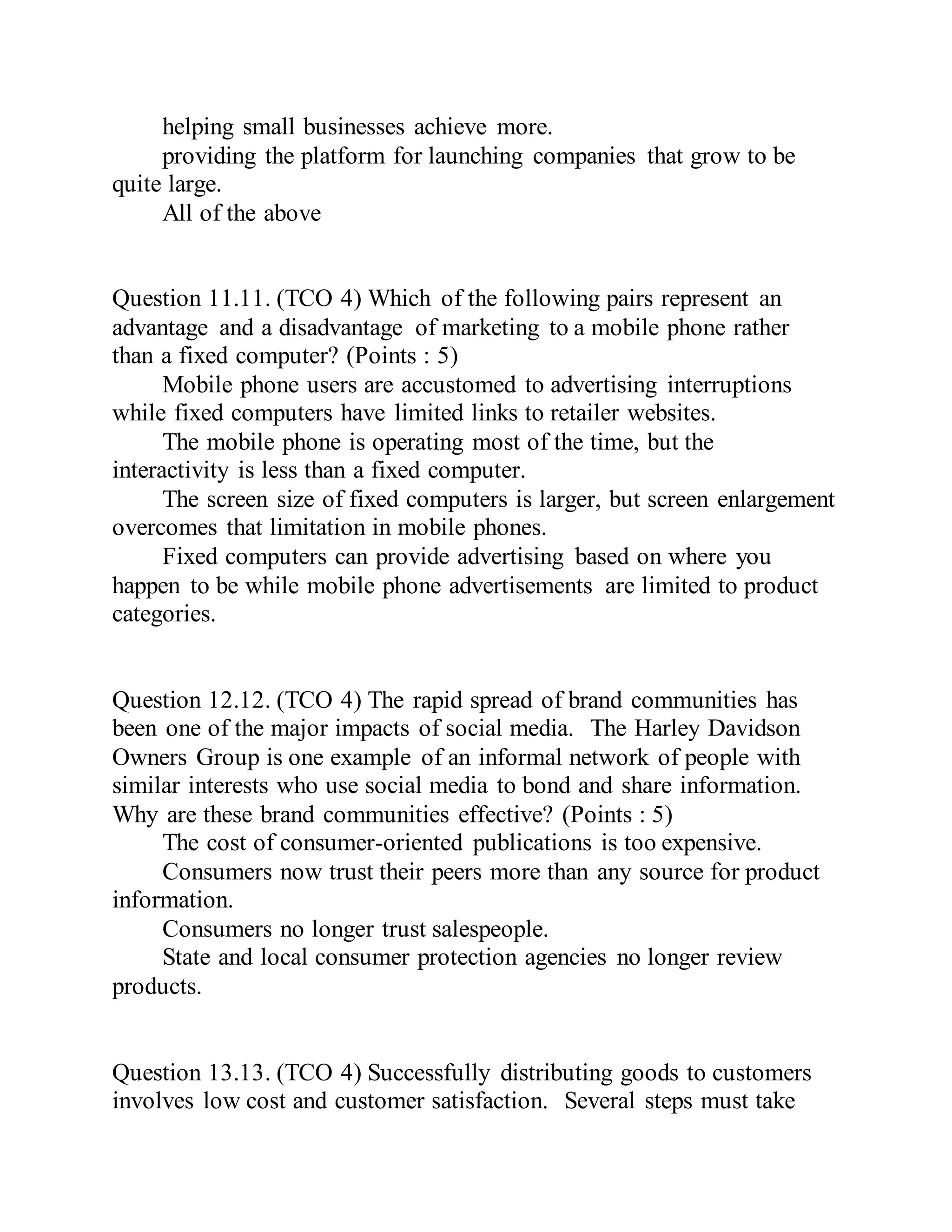 helping small businesses achieve more.
providing the platform for launching companies that grow to be
quite large.
All of the above
Question 11.11. (TCO 4) Which of the following pairs represent an
advantage and a disadvantage of marketing to a mobile phone rather
than a fixed computer? (Points : 5)
Mobile phone users are accustomed to advertising interruptions
while fixed computers have limited links to retailer websites.
The mobile phone is operating most of the time, but the
interactivity is less than a fixed computer.
The screen size of fixed computers is larger, but screen enlargement
overcomes that limitation in mobile phones.
Fixed computers can provide advertising based on where you
happen to be while mobile phone advertisements are limited to product
categories.
Question 12.12. (TCO 4) The rapid spread of brand communities has
been one of the major impacts of social media. The Harley Davidson
Owners Group is one example of an informal network of people with
similar interests who use social media to bond and share information.
Why are these brand communities effective? (Points : 5)
The cost of consumer-oriented publications is too expensive.
Consumers now trust their peers more than any source for product
information.
Consumers no longer trust salespeople.
State and local consumer protection agencies no longer review
products.
Question 13.13. (TCO 4) Successfully distributing goods to customers
involves low cost and customer satisfaction. Several steps must take
 