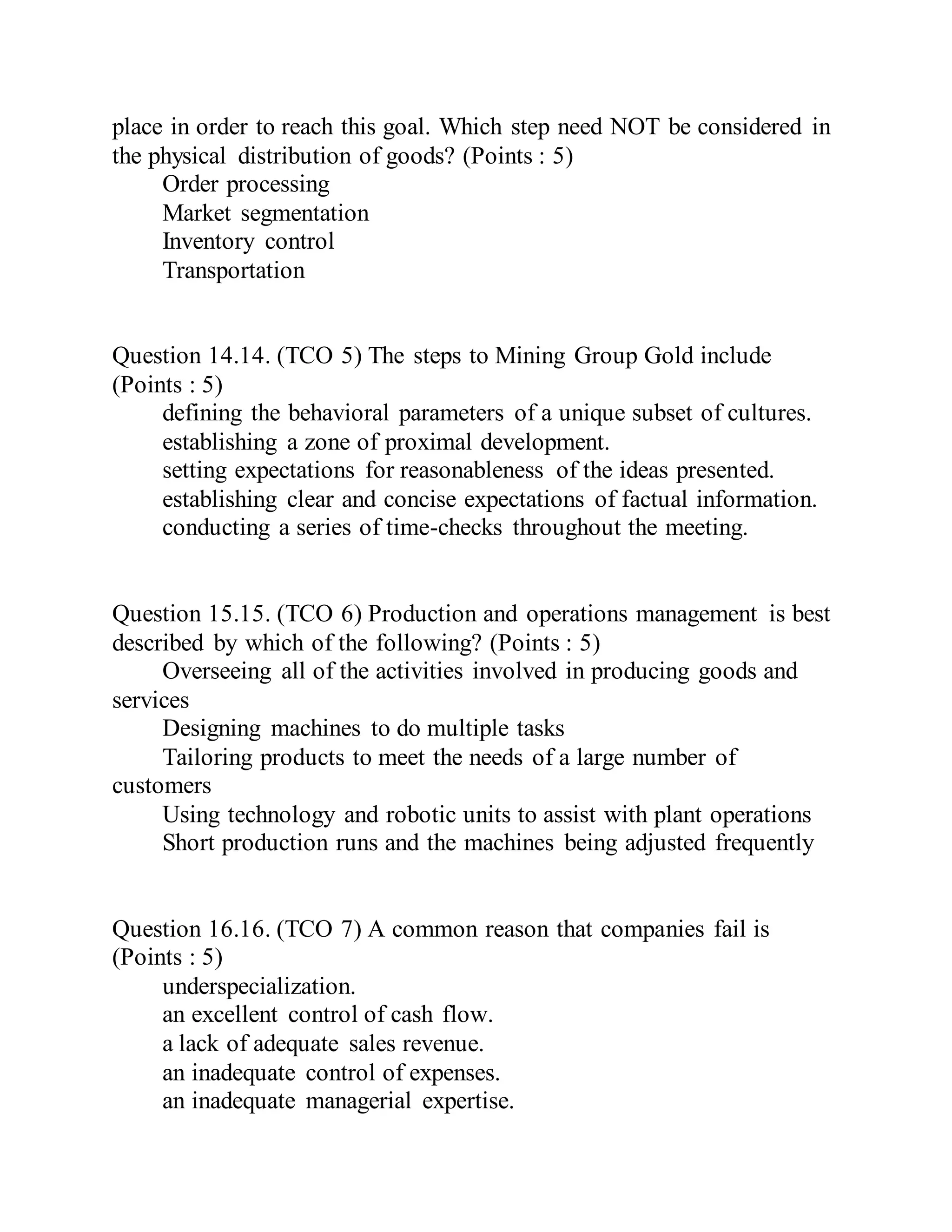 place in order to reach this goal. Which step need NOT be considered in
the physical distribution of goods? (Points : 5)
Order processing
Market segmentation
Inventory control
Transportation
Question 14.14. (TCO 5) The steps to Mining Group Gold include
(Points : 5)
defining the behavioral parameters of a unique subset of cultures.
establishing a zone of proximal development.
setting expectations for reasonableness of the ideas presented.
establishing clear and concise expectations of factual information.
conducting a series of time-checks throughout the meeting.
Question 15.15. (TCO 6) Production and operations management is best
described by which of the following? (Points : 5)
Overseeing all of the activities involved in producing goods and
services
Designing machines to do multiple tasks
Tailoring products to meet the needs of a large number of
customers
Using technology and robotic units to assist with plant operations
Short production runs and the machines being adjusted frequently
Question 16.16. (TCO 7) A common reason that companies fail is
(Points : 5)
underspecialization.
an excellent control of cash flow.
a lack of adequate sales revenue.
an inadequate control of expenses.
an inadequate managerial expertise.
 