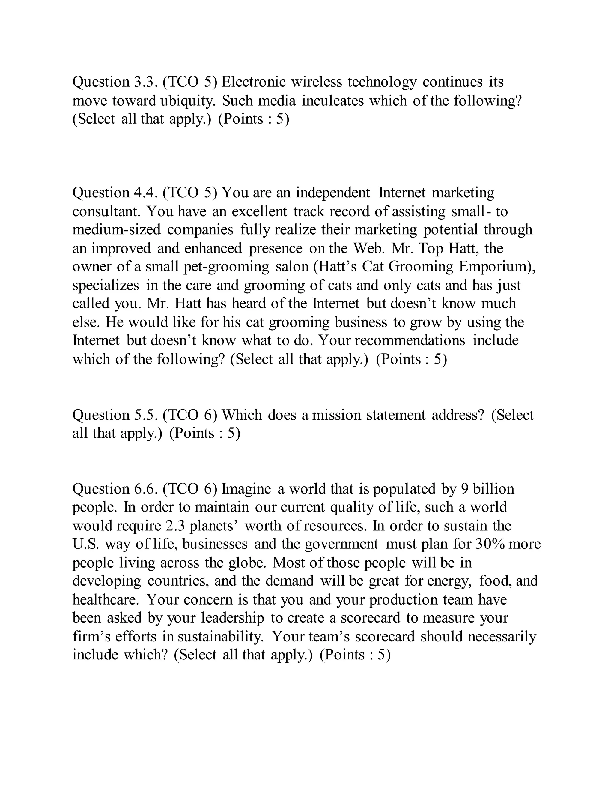 Question 3.3. (TCO 5) Electronic wireless technology continues its
move toward ubiquity. Such media inculcates which of the following?
(Select all that apply.) (Points : 5)
Question 4.4. (TCO 5) You are an independent Internet marketing
consultant. You have an excellent track record of assisting small- to
medium-sized companies fully realize their marketing potential through
an improved and enhanced presence on the Web. Mr. Top Hatt, the
owner of a small pet-grooming salon (Hatt’s Cat Grooming Emporium),
specializes in the care and grooming of cats and only cats and has just
called you. Mr. Hatt has heard of the Internet but doesn’t know much
else. He would like for his cat grooming business to grow by using the
Internet but doesn’t know what to do. Your recommendations include
which of the following? (Select all that apply.) (Points : 5)
Question 5.5. (TCO 6) Which does a mission statement address? (Select
all that apply.) (Points : 5)
Question 6.6. (TCO 6) Imagine a world that is populated by 9 billion
people. In order to maintain our current quality of life, such a world
would require 2.3 planets’ worth of resources. In order to sustain the
U.S. way of life, businesses and the government must plan for 30% more
people living across the globe. Most of those people will be in
developing countries, and the demand will be great for energy, food, and
healthcare. Your concern is that you and your production team have
been asked by your leadership to create a scorecard to measure your
firm’s efforts in sustainability. Your team’s scorecard should necessarily
include which? (Select all that apply.) (Points : 5)
 