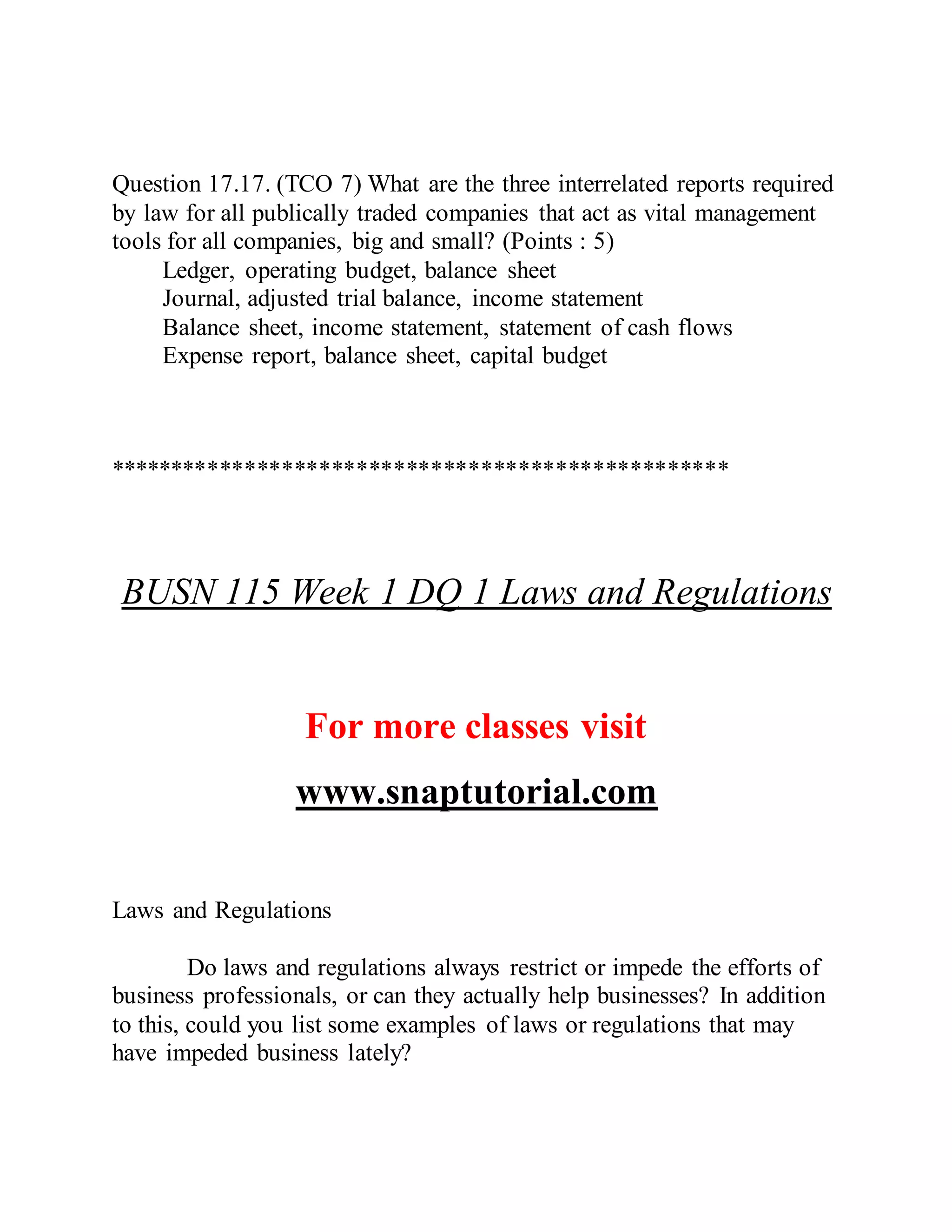 Question 17.17. (TCO 7) What are the three interrelated reports required
by law for all publically traded companies that act as vital management
tools for all companies, big and small? (Points : 5)
Ledger, operating budget, balance sheet
Journal, adjusted trial balance, income statement
Balance sheet, income statement, statement of cash flows
Expense report, balance sheet, capital budget
**************************************************
BUSN 115 Week 1 DQ 1 Laws and Regulations
For more classes visit
www.snaptutorial.com
Laws and Regulations
Do laws and regulations always restrict or impede the efforts of
business professionals, or can they actually help businesses? In addition
to this, could you list some examples of laws or regulations that may
have impeded business lately?
 
