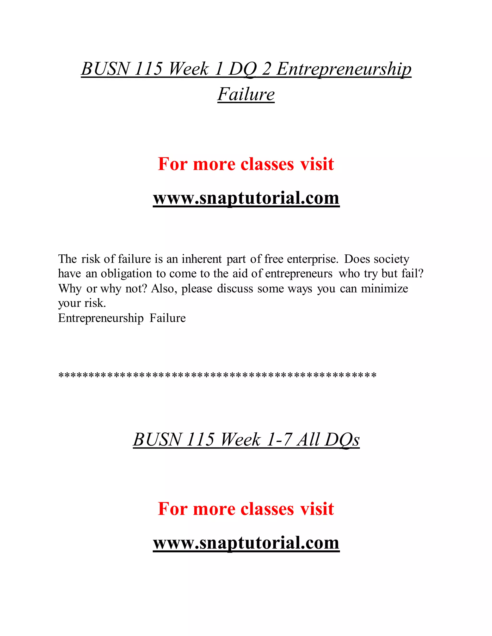 BUSN 115 Week 1 DQ 2 Entrepreneurship
Failure
For more classes visit
www.snaptutorial.com
The risk of failure is an inherent part of free enterprise. Does society
have an obligation to come to the aid of entrepreneurs who try but fail?
Why or why not? Also, please discuss some ways you can minimize
your risk.
Entrepreneurship Failure
**************************************************
BUSN 115 Week 1-7 All DQs
For more classes visit
www.snaptutorial.com
 