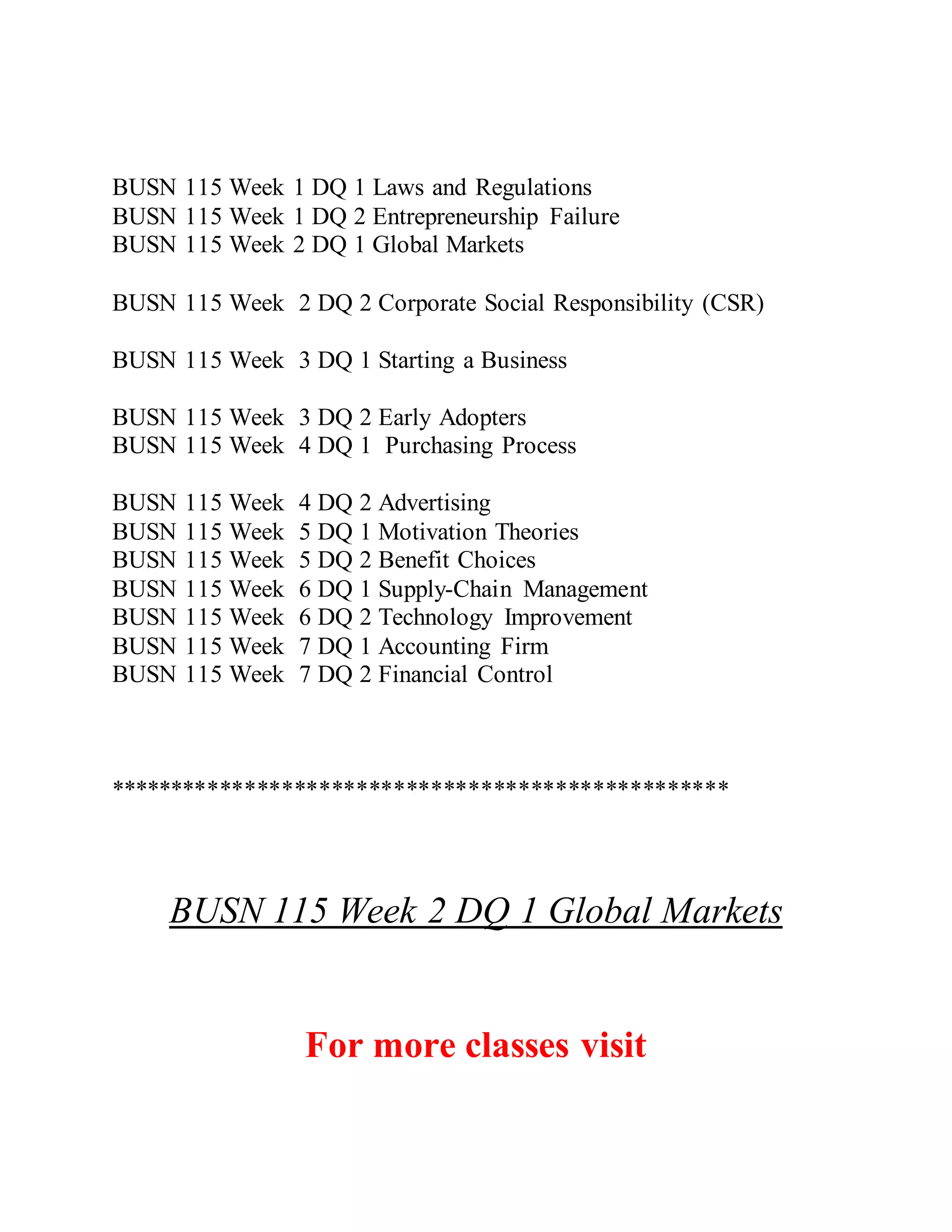 BUSN 115 Week 1 DQ 1 Laws and Regulations
BUSN 115 Week 1 DQ 2 Entrepreneurship Failure
BUSN 115 Week 2 DQ 1 Global Markets
BUSN 115 Week 2 DQ 2 Corporate Social Responsibility (CSR)
BUSN 115 Week 3 DQ 1 Starting a Business
BUSN 115 Week 3 DQ 2 Early Adopters
BUSN 115 Week 4 DQ 1 Purchasing Process
BUSN 115 Week 4 DQ 2 Advertising
BUSN 115 Week 5 DQ 1 Motivation Theories
BUSN 115 Week 5 DQ 2 Benefit Choices
BUSN 115 Week 6 DQ 1 Supply-Chain Management
BUSN 115 Week 6 DQ 2 Technology Improvement
BUSN 115 Week 7 DQ 1 Accounting Firm
BUSN 115 Week 7 DQ 2 Financial Control
**************************************************
BUSN 115 Week 2 DQ 1 Global Markets
For more classes visit
 