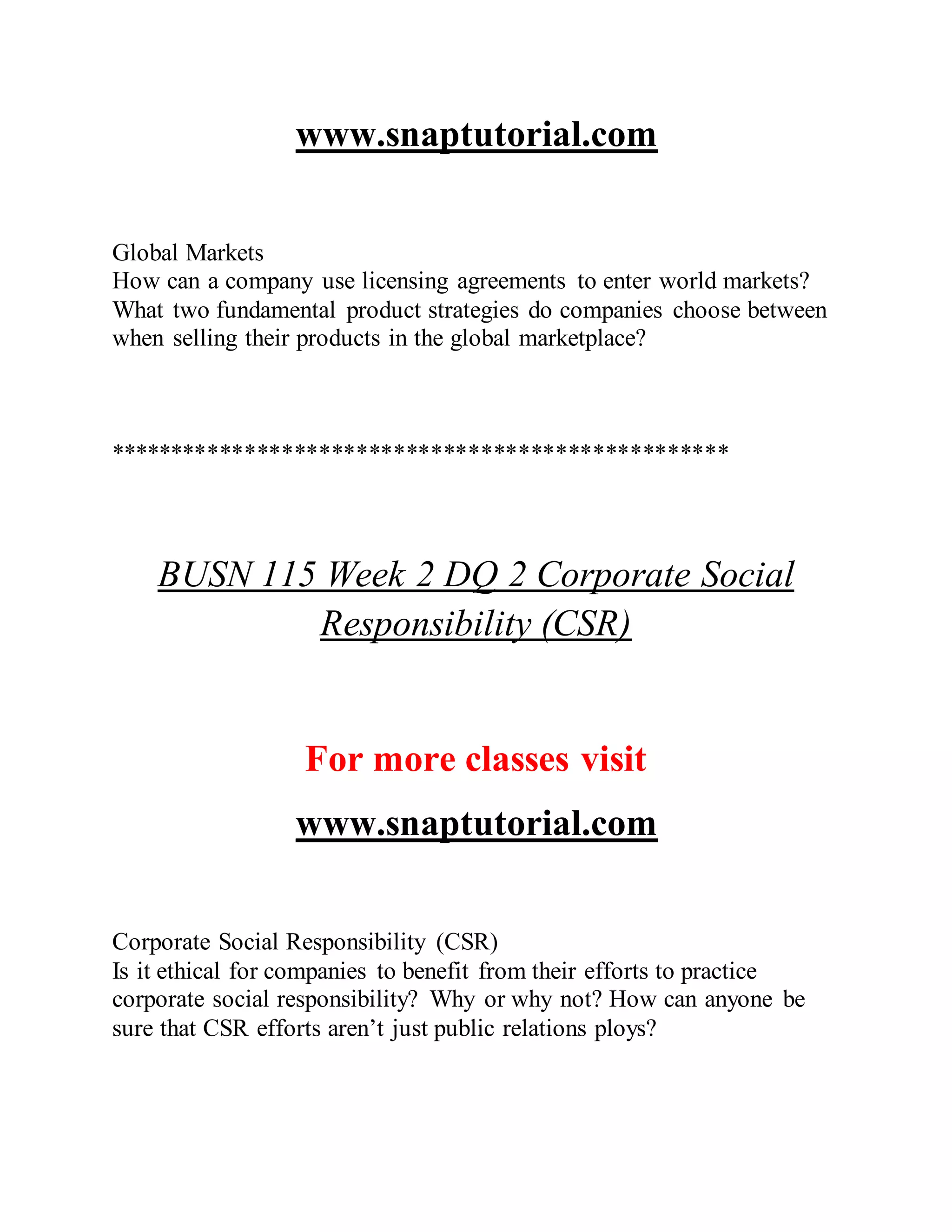 www.snaptutorial.com
Global Markets
How can a company use licensing agreements to enter world markets?
What two fundamental product strategies do companies choose between
when selling their products in the global marketplace?
**************************************************
BUSN 115 Week 2 DQ 2 Corporate Social
Responsibility (CSR)
For more classes visit
www.snaptutorial.com
Corporate Social Responsibility (CSR)
Is it ethical for companies to benefit from their efforts to practice
corporate social responsibility? Why or why not? How can anyone be
sure that CSR efforts aren’t just public relations ploys?
 