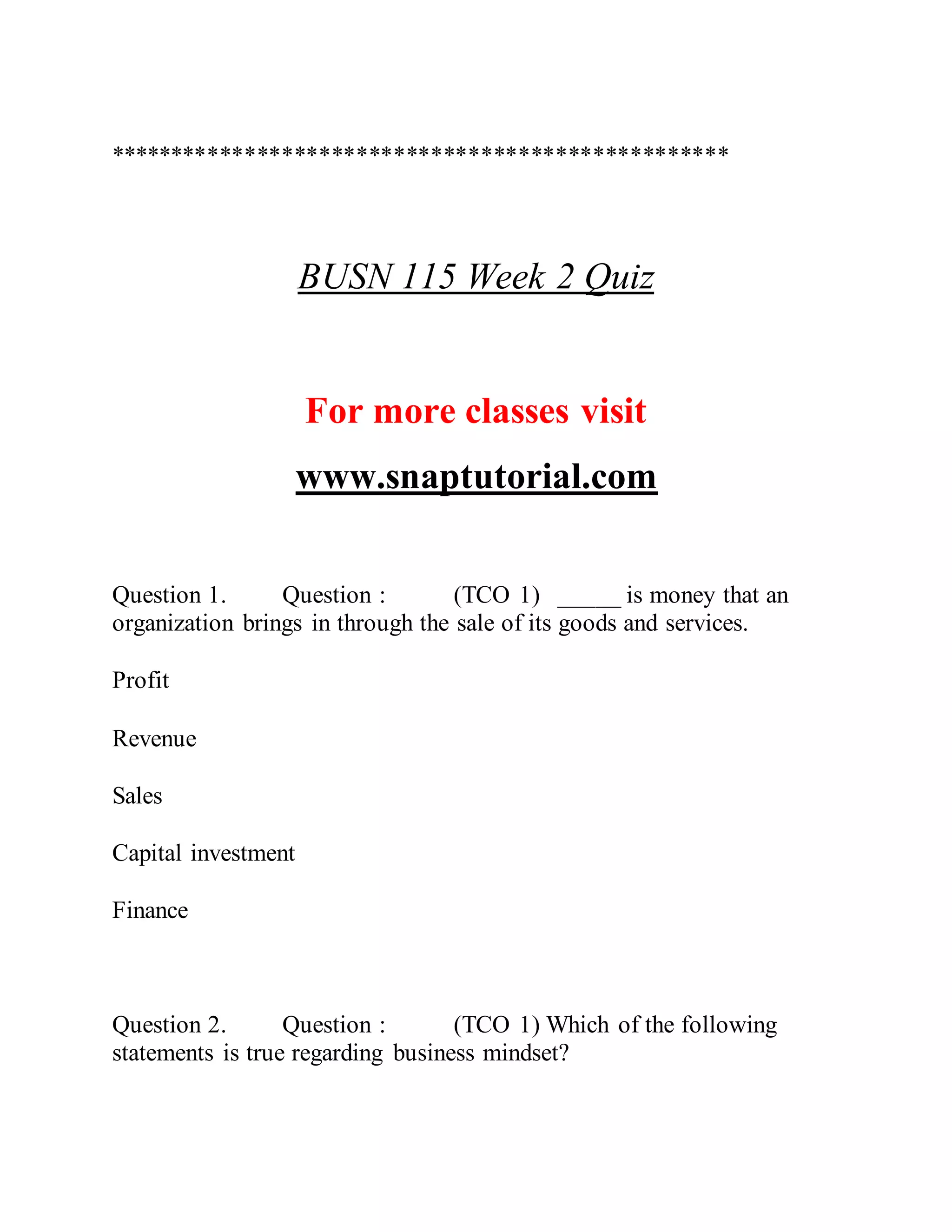 **************************************************
BUSN 115 Week 2 Quiz
For more classes visit
www.snaptutorial.com
Question 1. Question : (TCO 1) _____ is money that an
organization brings in through the sale of its goods and services.
Profit
Revenue
Sales
Capital investment
Finance
Question 2. Question : (TCO 1) Which of the following
statements is true regarding business mindset?
 