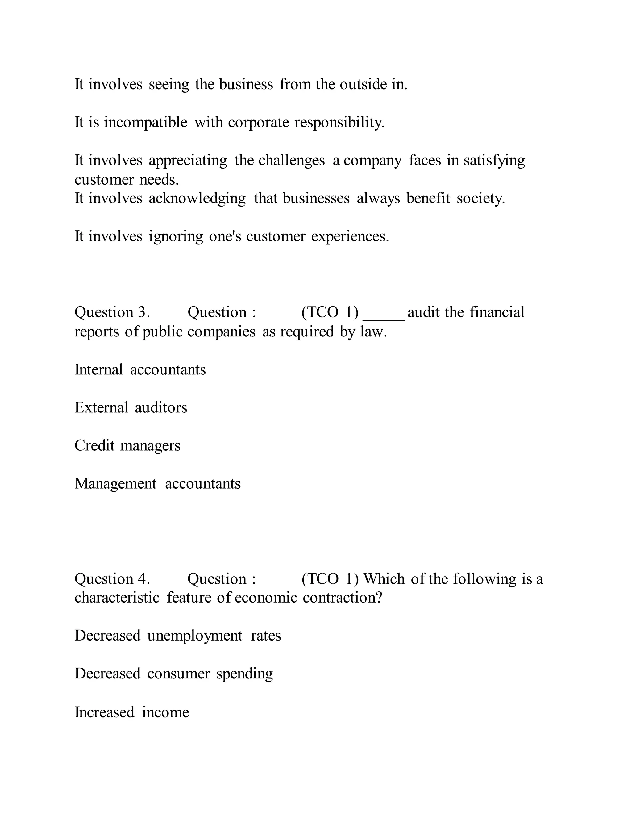 It involves seeing the business from the outside in.
It is incompatible with corporate responsibility.
It involves appreciating the challenges a company faces in satisfying
customer needs.
It involves acknowledging that businesses always benefit society.
It involves ignoring one's customer experiences.
Question 3. Question : (TCO 1) _____ audit the financial
reports of public companies as required by law.
Internal accountants
External auditors
Credit managers
Management accountants
Question 4. Question : (TCO 1) Which of the following is a
characteristic feature of economic contraction?
Decreased unemployment rates
Decreased consumer spending
Increased income
 
