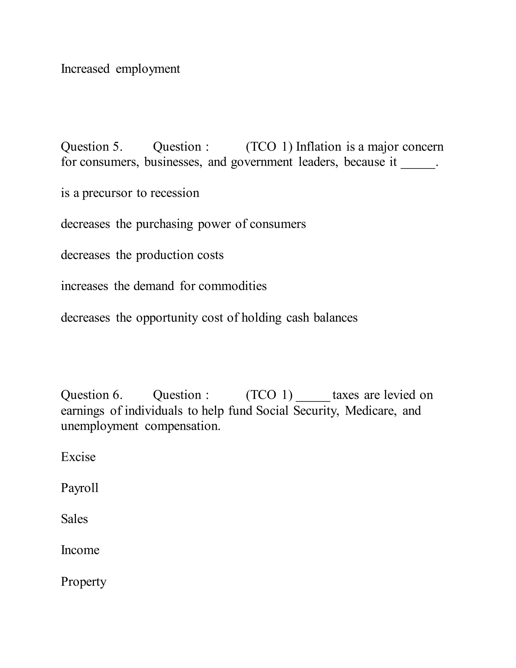 Increased employment
Question 5. Question : (TCO 1) Inflation is a major concern
for consumers, businesses, and government leaders, because it _____.
is a precursor to recession
decreases the purchasing power of consumers
decreases the production costs
increases the demand for commodities
decreases the opportunity cost of holding cash balances
Question 6. Question : (TCO 1) _____ taxes are levied on
earnings of individuals to help fund Social Security, Medicare, and
unemployment compensation.
Excise
Payroll
Sales
Income
Property
 