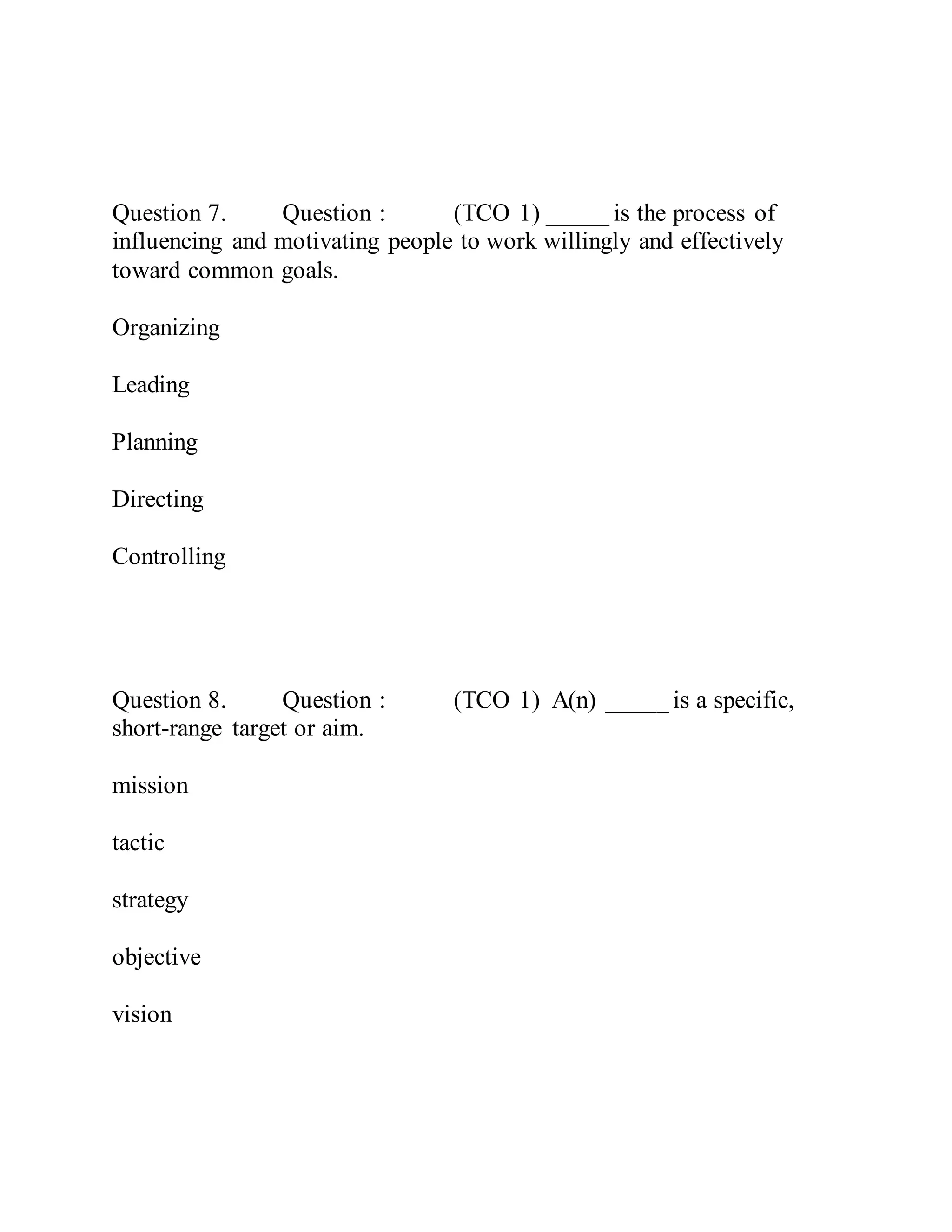 Question 7. Question : (TCO 1) _____ is the process of
influencing and motivating people to work willingly and effectively
toward common goals.
Organizing
Leading
Planning
Directing
Controlling
Question 8. Question : (TCO 1) A(n) _____ is a specific,
short-range target or aim.
mission
tactic
strategy
objective
vision
 