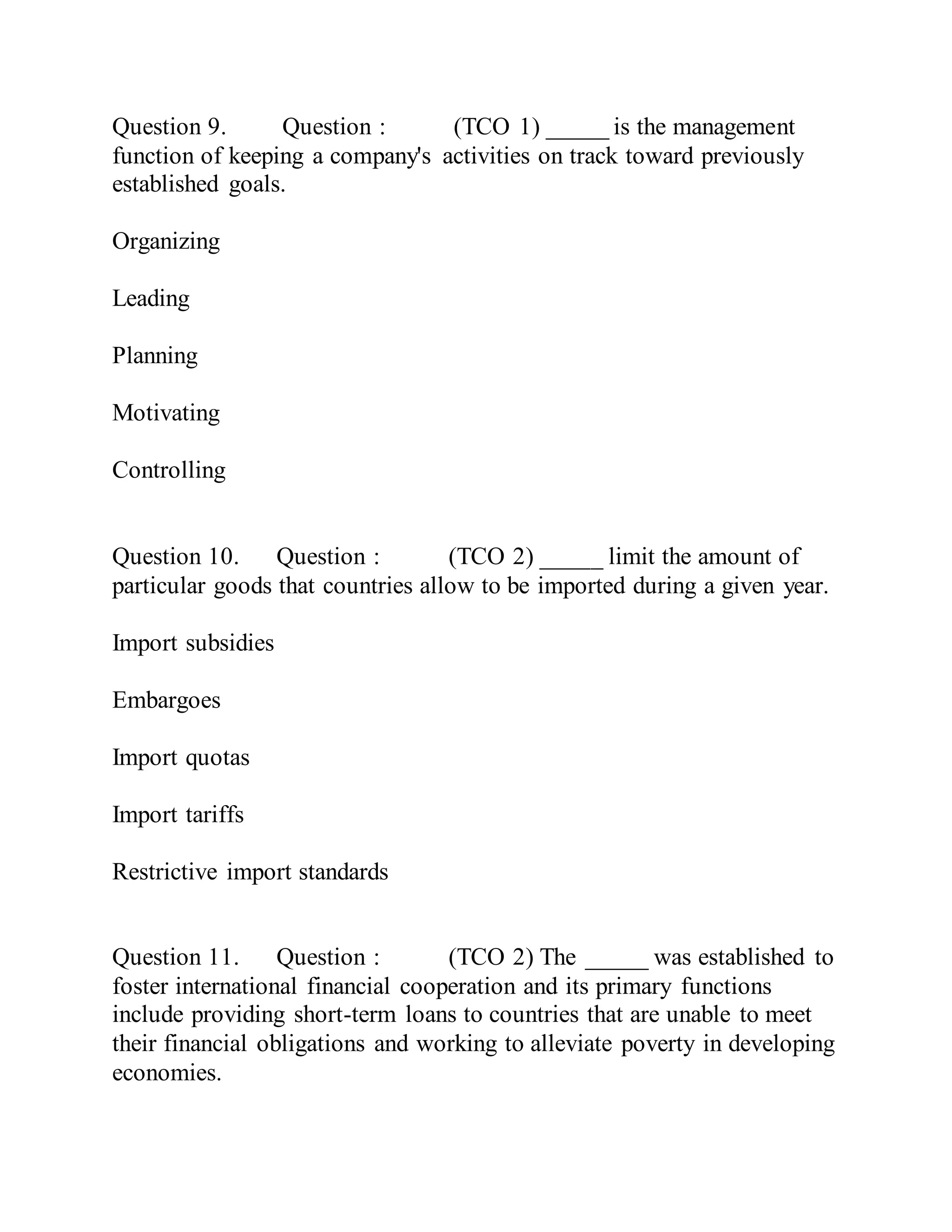 Question 9. Question : (TCO 1) _____ is the management
function of keeping a company's activities on track toward previously
established goals.
Organizing
Leading
Planning
Motivating
Controlling
Question 10. Question : (TCO 2) _____ limit the amount of
particular goods that countries allow to be imported during a given year.
Import subsidies
Embargoes
Import quotas
Import tariffs
Restrictive import standards
Question 11. Question : (TCO 2) The _____ was established to
foster international financial cooperation and its primary functions
include providing short-term loans to countries that are unable to meet
their financial obligations and working to alleviate poverty in developing
economies.
 