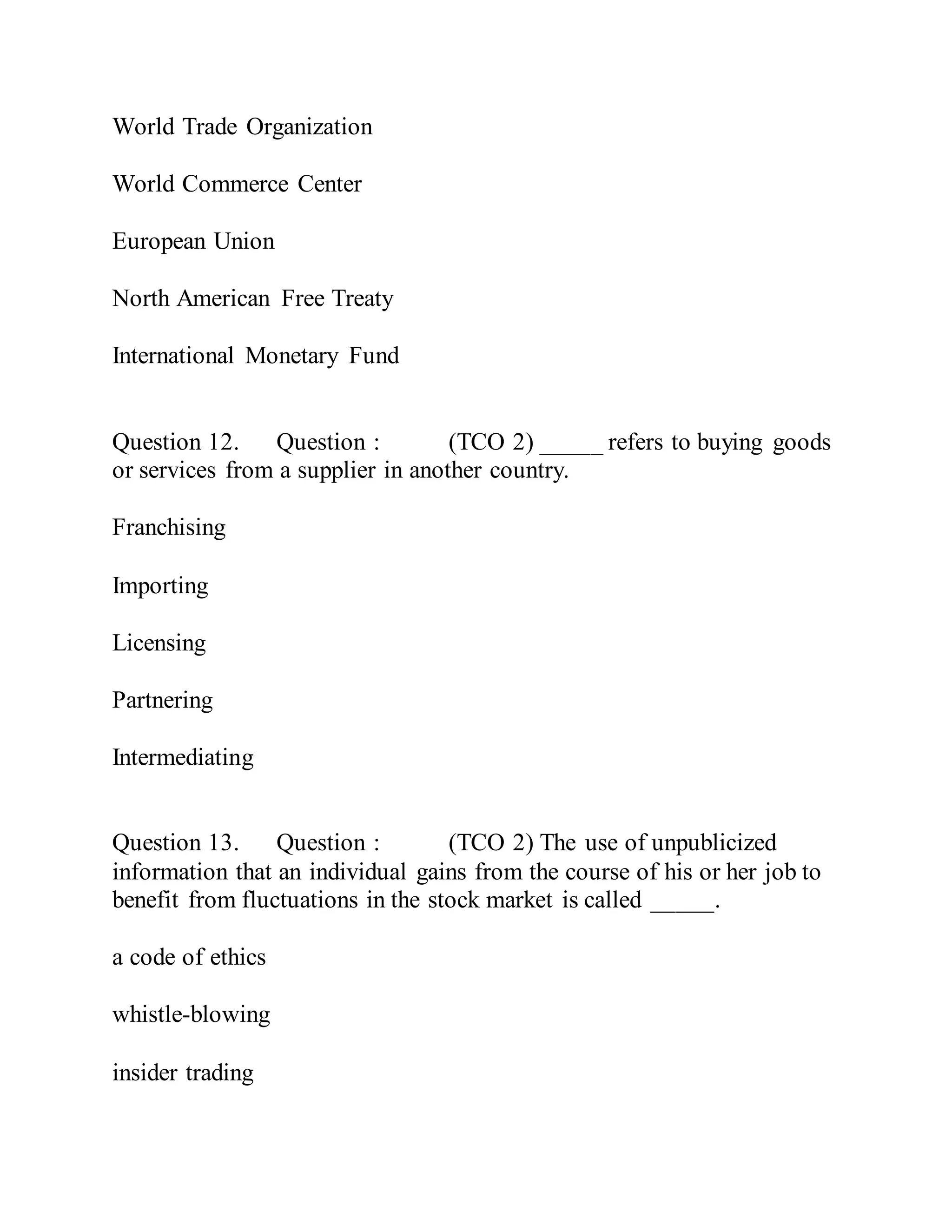 World Trade Organization
World Commerce Center
European Union
North American Free Treaty
International Monetary Fund
Question 12. Question : (TCO 2) _____ refers to buying goods
or services from a supplier in another country.
Franchising
Importing
Licensing
Partnering
Intermediating
Question 13. Question : (TCO 2) The use of unpublicized
information that an individual gains from the course of his or her job to
benefit from fluctuations in the stock market is called _____.
a code of ethics
whistle-blowing
insider trading
 