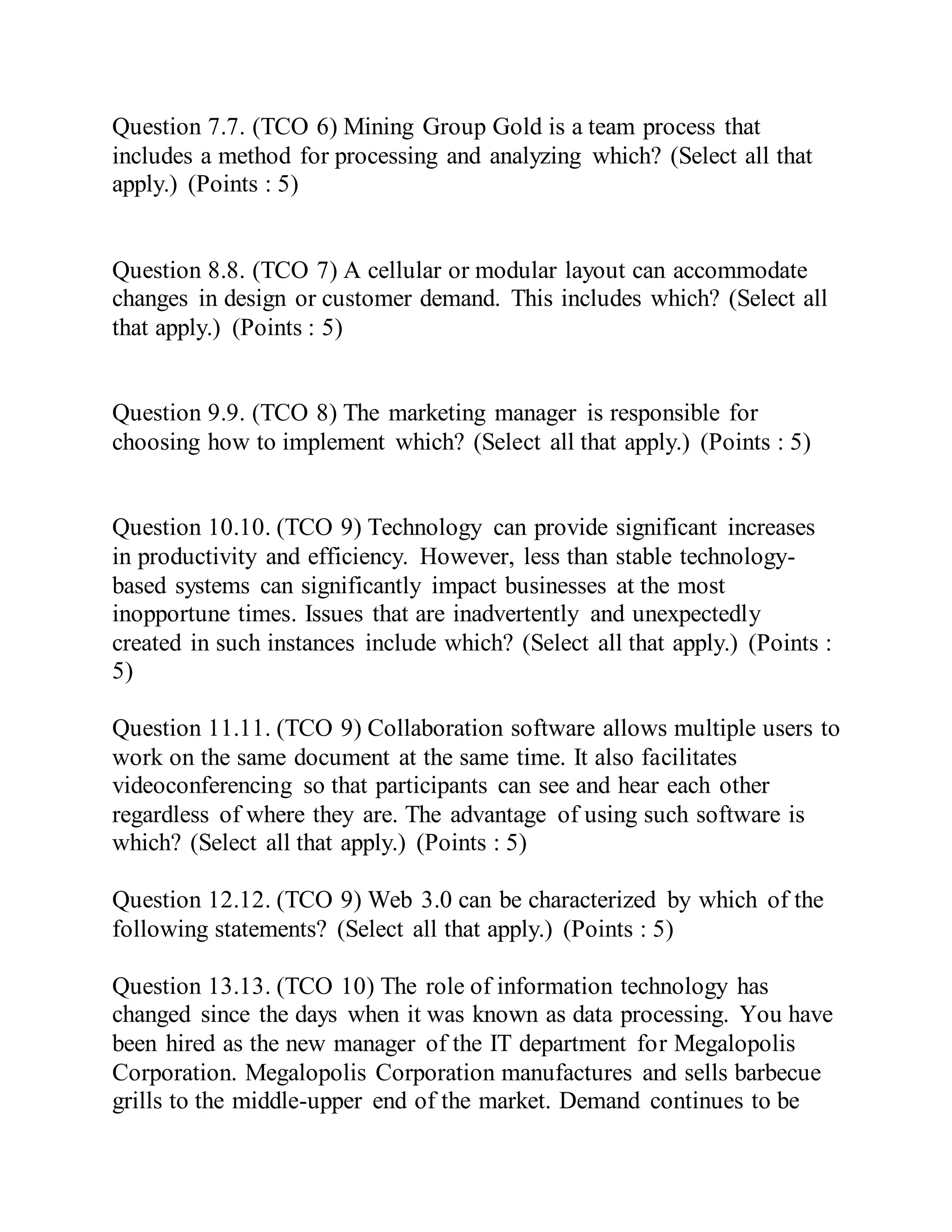Question 7.7. (TCO 6) Mining Group Gold is a team process that
includes a method for processing and analyzing which? (Select all that
apply.) (Points : 5)
Question 8.8. (TCO 7) A cellular or modular layout can accommodate
changes in design or customer demand. This includes which? (Select all
that apply.) (Points : 5)
Question 9.9. (TCO 8) The marketing manager is responsible for
choosing how to implement which? (Select all that apply.) (Points : 5)
Question 10.10. (TCO 9) Technology can provide significant increases
in productivity and efficiency. However, less than stable technology-
based systems can significantly impact businesses at the most
inopportune times. Issues that are inadvertently and unexpectedly
created in such instances include which? (Select all that apply.) (Points :
5)
Question 11.11. (TCO 9) Collaboration software allows multiple users to
work on the same document at the same time. It also facilitates
videoconferencing so that participants can see and hear each other
regardless of where they are. The advantage of using such software is
which? (Select all that apply.) (Points : 5)
Question 12.12. (TCO 9) Web 3.0 can be characterized by which of the
following statements? (Select all that apply.) (Points : 5)
Question 13.13. (TCO 10) The role of information technology has
changed since the days when it was known as data processing. You have
been hired as the new manager of the IT department for Megalopolis
Corporation. Megalopolis Corporation manufactures and sells barbecue
grills to the middle-upper end of the market. Demand continues to be
 