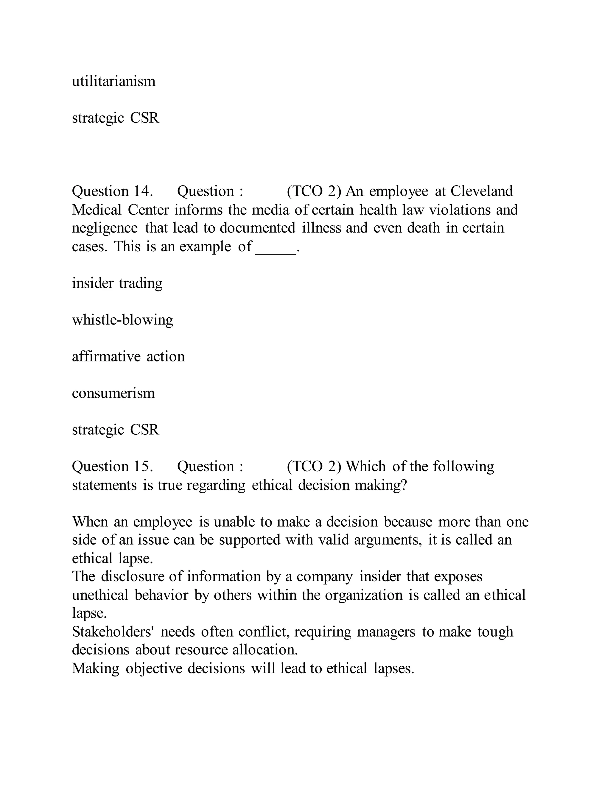 utilitarianism
strategic CSR
Question 14. Question : (TCO 2) An employee at Cleveland
Medical Center informs the media of certain health law violations and
negligence that lead to documented illness and even death in certain
cases. This is an example of _____.
insider trading
whistle-blowing
affirmative action
consumerism
strategic CSR
Question 15. Question : (TCO 2) Which of the following
statements is true regarding ethical decision making?
When an employee is unable to make a decision because more than one
side of an issue can be supported with valid arguments, it is called an
ethical lapse.
The disclosure of information by a company insider that exposes
unethical behavior by others within the organization is called an ethical
lapse.
Stakeholders' needs often conflict, requiring managers to make tough
decisions about resource allocation.
Making objective decisions will lead to ethical lapses.
 