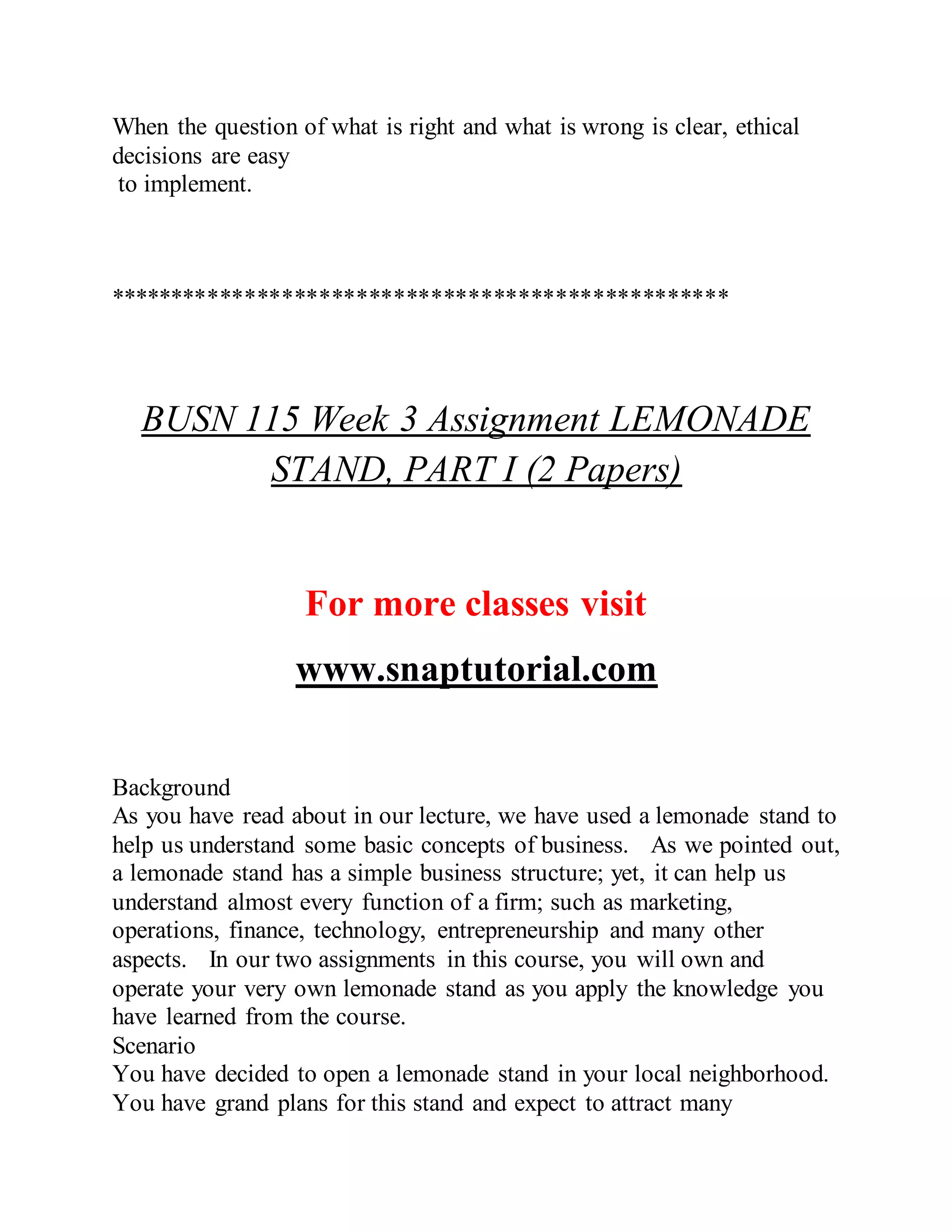When the question of what is right and what is wrong is clear, ethical
decisions are easy
to implement.
**************************************************
BUSN 115 Week 3 Assignment LEMONADE
STAND, PART I (2 Papers)
For more classes visit
www.snaptutorial.com
Background
As you have read about in our lecture, we have used a lemonade stand to
help us understand some basic concepts of business. As we pointed out,
a lemonade stand has a simple business structure; yet, it can help us
understand almost every function of a firm; such as marketing,
operations, finance, technology, entrepreneurship and many other
aspects. In our two assignments in this course, you will own and
operate your very own lemonade stand as you apply the knowledge you
have learned from the course.
Scenario
You have decided to open a lemonade stand in your local neighborhood.
You have grand plans for this stand and expect to attract many
 