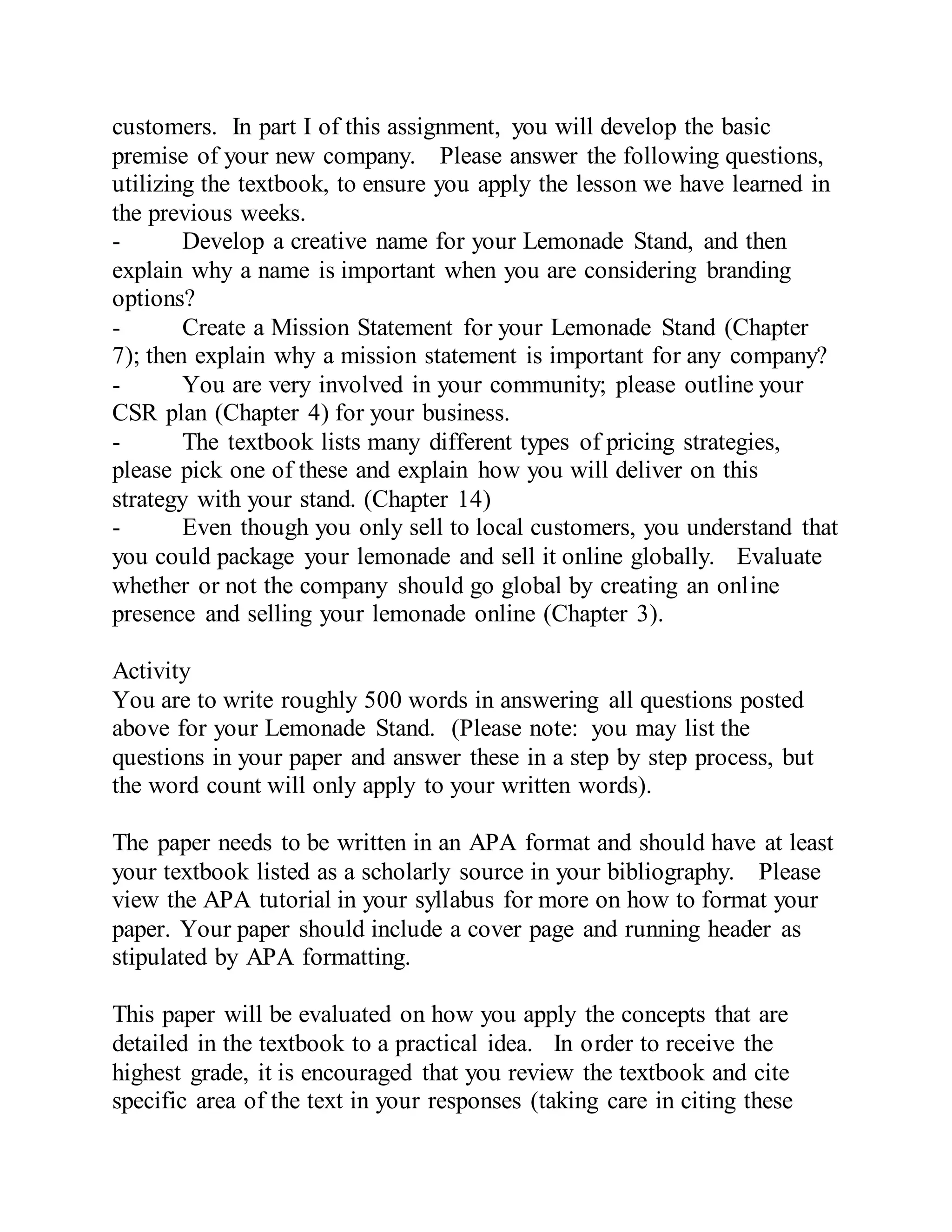 customers. In part I of this assignment, you will develop the basic
premise of your new company. Please answer the following questions,
utilizing the textbook, to ensure you apply the lesson we have learned in
the previous weeks.
- Develop a creative name for your Lemonade Stand, and then
explain why a name is important when you are considering branding
options?
- Create a Mission Statement for your Lemonade Stand (Chapter
7); then explain why a mission statement is important for any company?
- You are very involved in your community; please outline your
CSR plan (Chapter 4) for your business.
- The textbook lists many different types of pricing strategies,
please pick one of these and explain how you will deliver on this
strategy with your stand. (Chapter 14)
- Even though you only sell to local customers, you understand that
you could package your lemonade and sell it online globally. Evaluate
whether or not the company should go global by creating an online
presence and selling your lemonade online (Chapter 3).
Activity
You are to write roughly 500 words in answering all questions posted
above for your Lemonade Stand. (Please note: you may list the
questions in your paper and answer these in a step by step process, but
the word count will only apply to your written words).
The paper needs to be written in an APA format and should have at least
your textbook listed as a scholarly source in your bibliography. Please
view the APA tutorial in your syllabus for more on how to format your
paper. Your paper should include a cover page and running header as
stipulated by APA formatting.
This paper will be evaluated on how you apply the concepts that are
detailed in the textbook to a practical idea. In order to receive the
highest grade, it is encouraged that you review the textbook and cite
specific area of the text in your responses (taking care in citing these
 