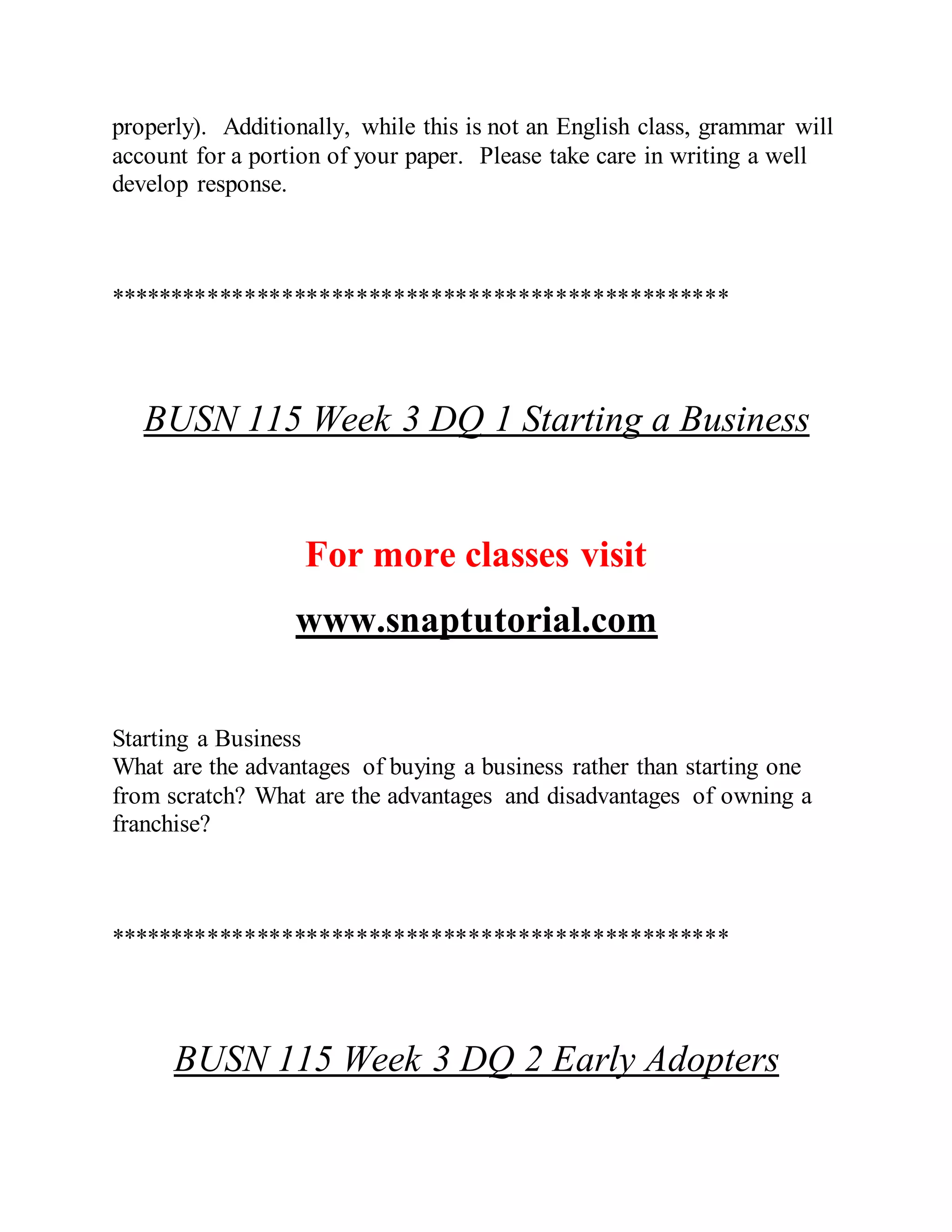 properly). Additionally, while this is not an English class, grammar will
account for a portion of your paper. Please take care in writing a well
develop response.
**************************************************
BUSN 115 Week 3 DQ 1 Starting a Business
For more classes visit
www.snaptutorial.com
Starting a Business
What are the advantages of buying a business rather than starting one
from scratch? What are the advantages and disadvantages of owning a
franchise?
**************************************************
BUSN 115 Week 3 DQ 2 Early Adopters
 