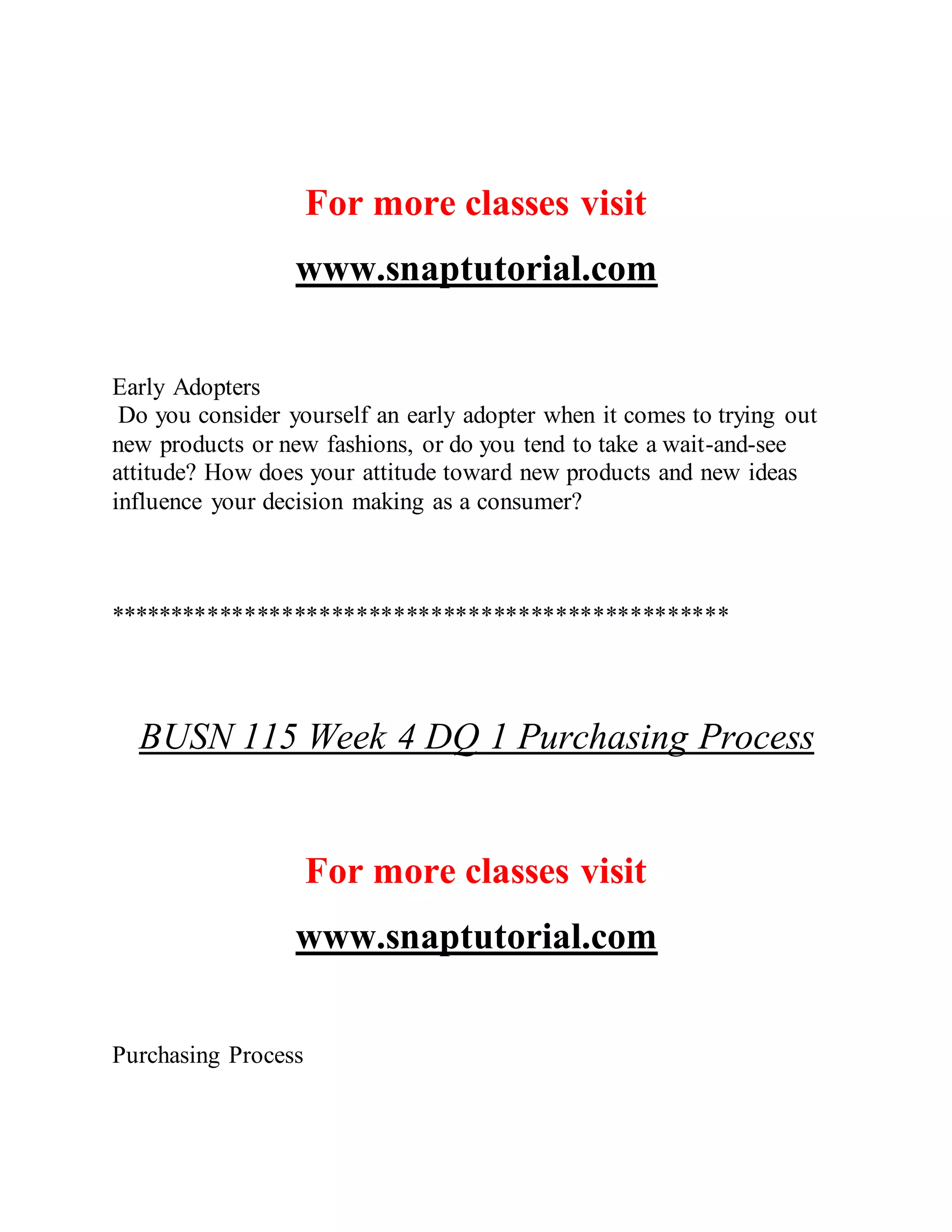 For more classes visit
www.snaptutorial.com
Early Adopters
Do you consider yourself an early adopter when it comes to trying out
new products or new fashions, or do you tend to take a wait-and-see
attitude? How does your attitude toward new products and new ideas
influence your decision making as a consumer?
**************************************************
BUSN 115 Week 4 DQ 1 Purchasing Process
For more classes visit
www.snaptutorial.com
Purchasing Process
 