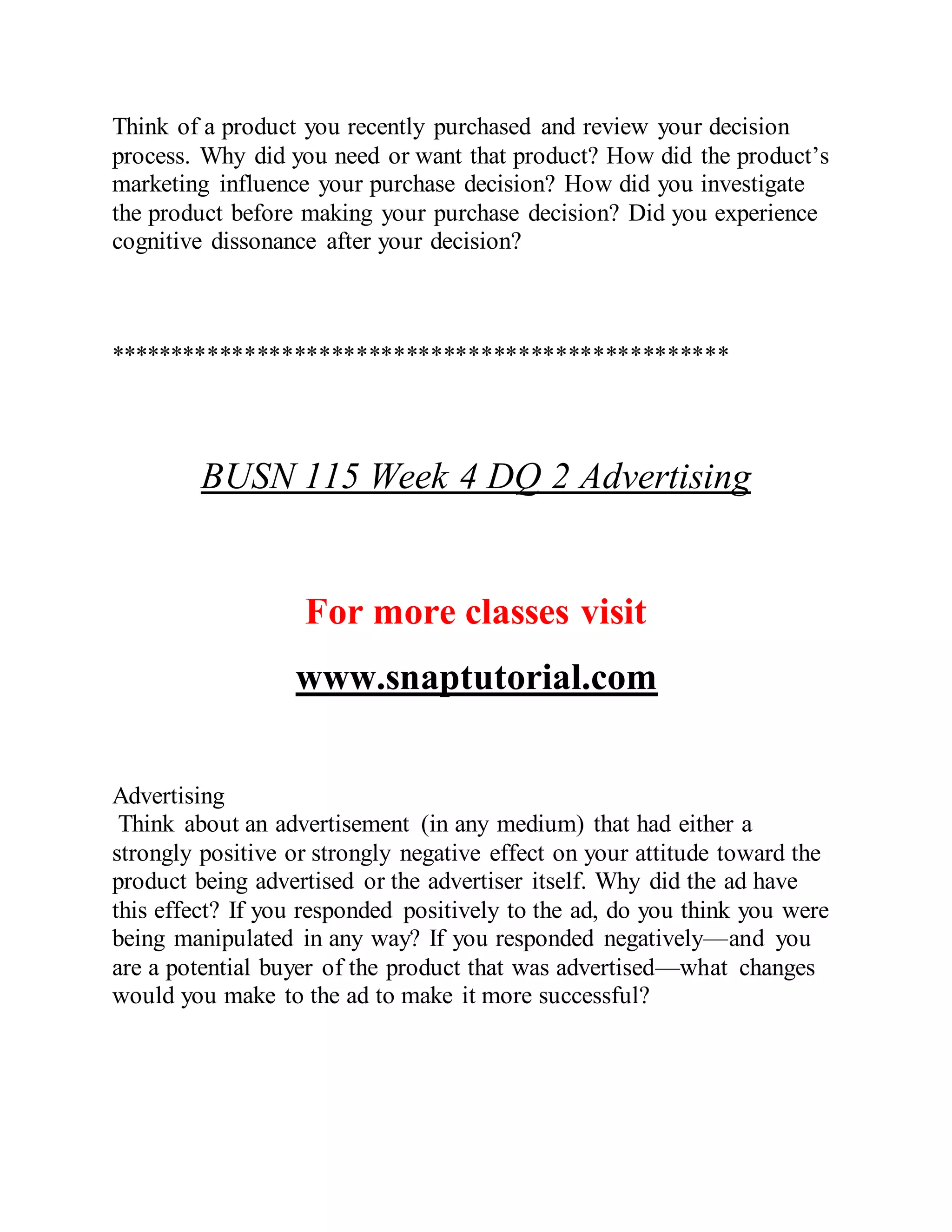 Think of a product you recently purchased and review your decision
process. Why did you need or want that product? How did the product’s
marketing influence your purchase decision? How did you investigate
the product before making your purchase decision? Did you experience
cognitive dissonance after your decision?
**************************************************
BUSN 115 Week 4 DQ 2 Advertising
For more classes visit
www.snaptutorial.com
Advertising
Think about an advertisement (in any medium) that had either a
strongly positive or strongly negative effect on your attitude toward the
product being advertised or the advertiser itself. Why did the ad have
this effect? If you responded positively to the ad, do you think you were
being manipulated in any way? If you responded negatively—and you
are a potential buyer of the product that was advertised—what changes
would you make to the ad to make it more successful?
 