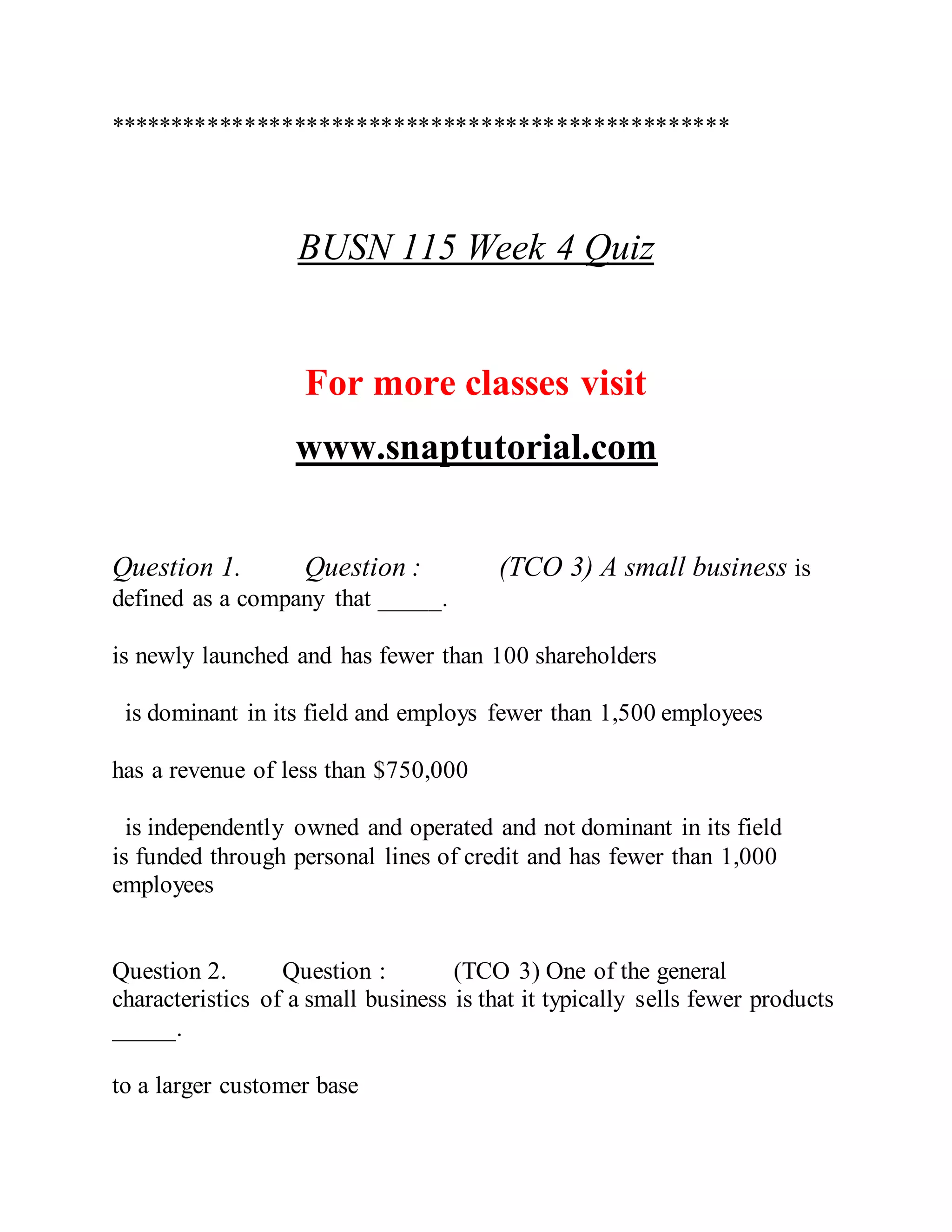 **************************************************
BUSN 115 Week 4 Quiz
For more classes visit
www.snaptutorial.com
Question 1. Question : (TCO 3) A small business is
defined as a company that _____.
is newly launched and has fewer than 100 shareholders
is dominant in its field and employs fewer than 1,500 employees
has a revenue of less than $750,000
is independently owned and operated and not dominant in its field
is funded through personal lines of credit and has fewer than 1,000
employees
Question 2. Question : (TCO 3) One of the general
characteristics of a small business is that it typically sells fewer products
_____.
to a larger customer base
 