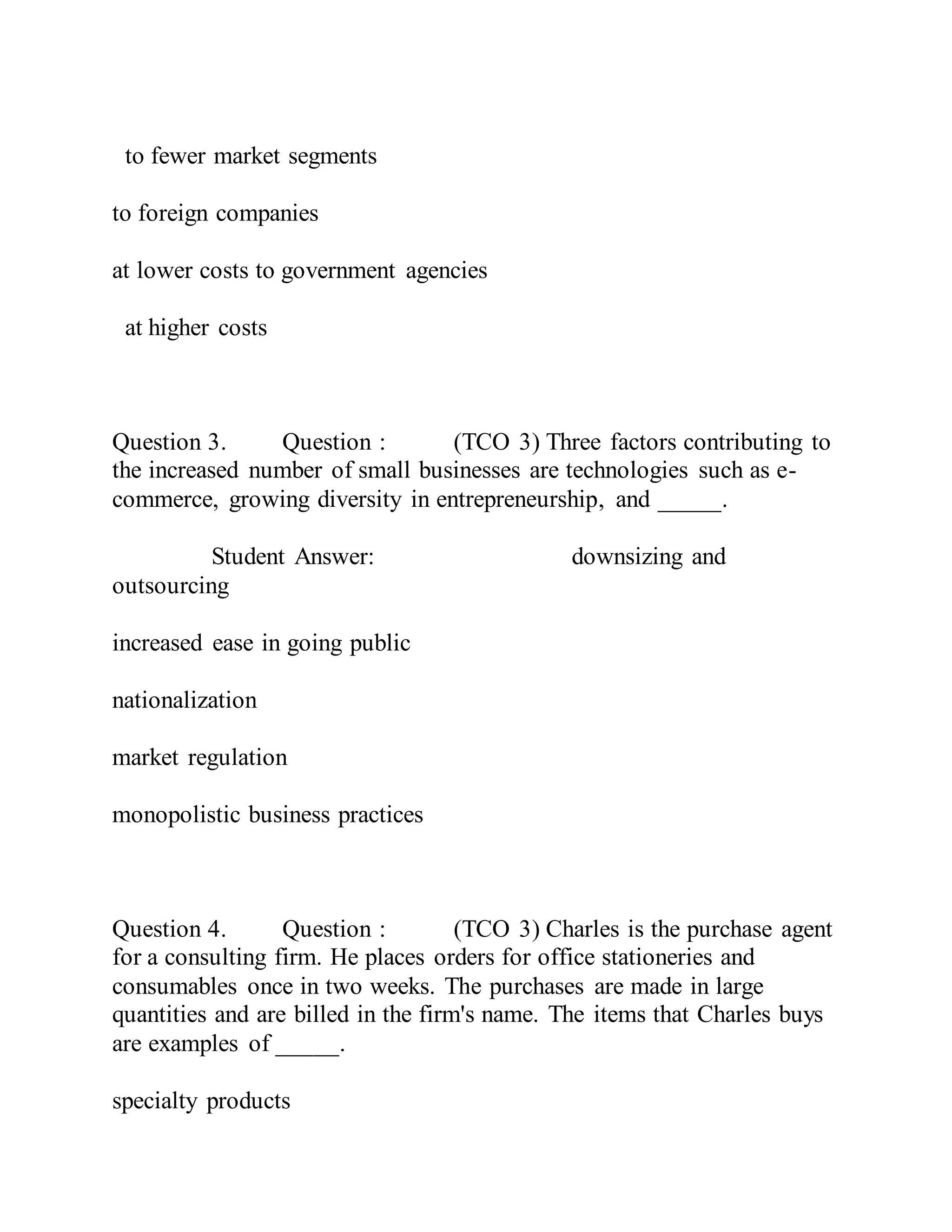 to fewer market segments
to foreign companies
at lower costs to government agencies
at higher costs
Question 3. Question : (TCO 3) Three factors contributing to
the increased number of small businesses are technologies such as e-
commerce, growing diversity in entrepreneurship, and _____.
Student Answer: downsizing and
outsourcing
increased ease in going public
nationalization
market regulation
monopolistic business practices
Question 4. Question : (TCO 3) Charles is the purchase agent
for a consulting firm. He places orders for office stationeries and
consumables once in two weeks. The purchases are made in large
quantities and are billed in the firm's name. The items that Charles buys
are examples of _____.
specialty products
 