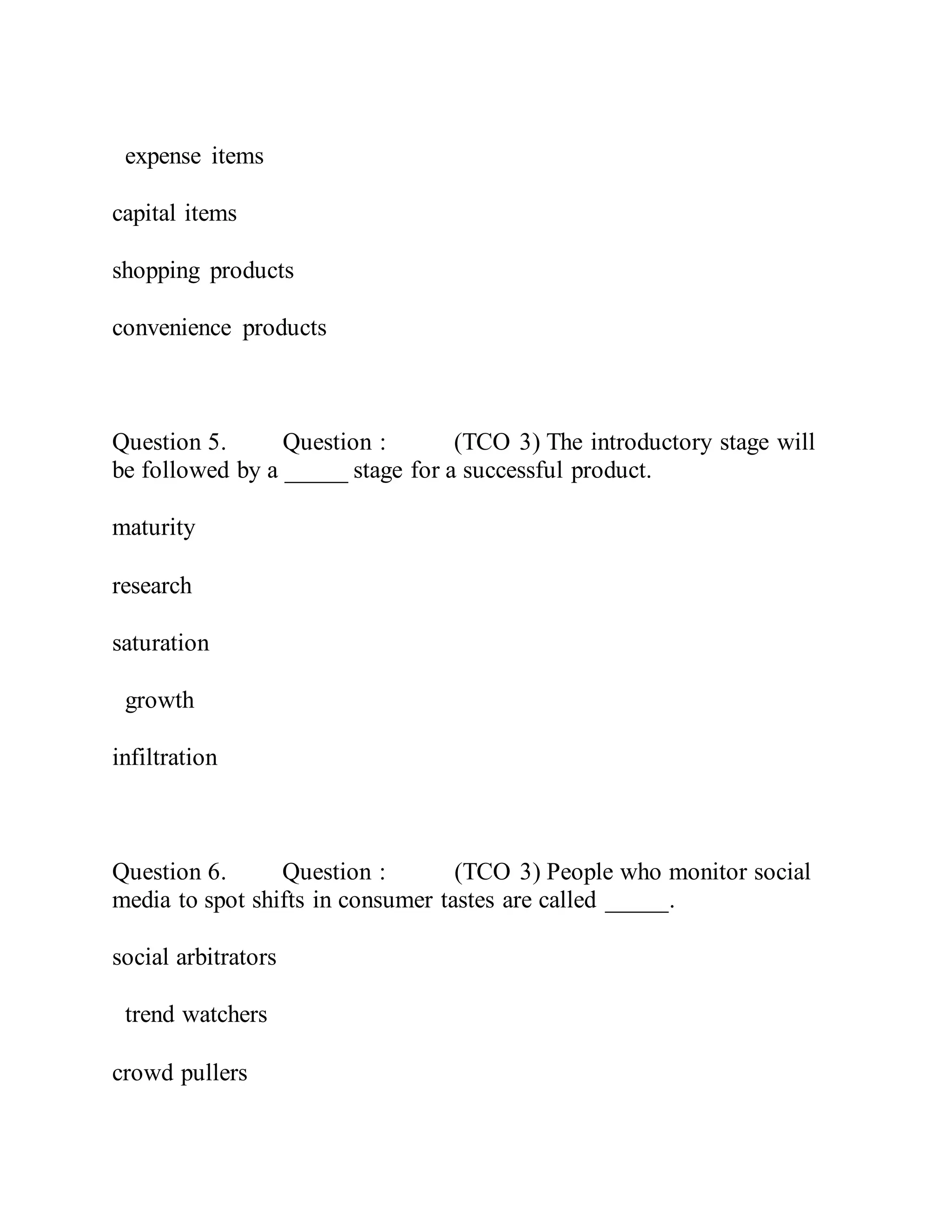 expense items
capital items
shopping products
convenience products
Question 5. Question : (TCO 3) The introductory stage will
be followed by a _____ stage for a successful product.
maturity
research
saturation
growth
infiltration
Question 6. Question : (TCO 3) People who monitor social
media to spot shifts in consumer tastes are called _____.
social arbitrators
trend watchers
crowd pullers
 