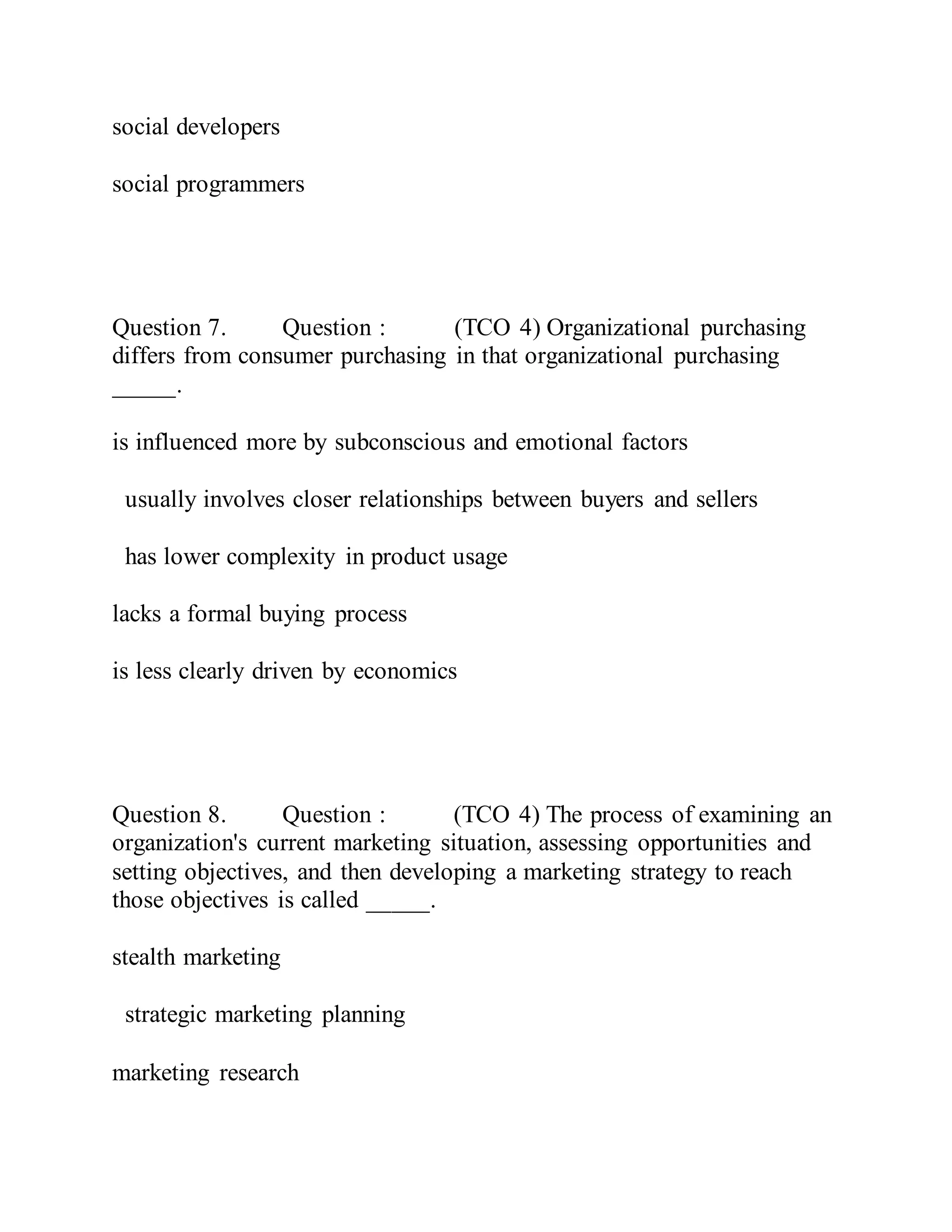 social developers
social programmers
Question 7. Question : (TCO 4) Organizational purchasing
differs from consumer purchasing in that organizational purchasing
_____.
is influenced more by subconscious and emotional factors
usually involves closer relationships between buyers and sellers
has lower complexity in product usage
lacks a formal buying process
is less clearly driven by economics
Question 8. Question : (TCO 4) The process of examining an
organization's current marketing situation, assessing opportunities and
setting objectives, and then developing a marketing strategy to reach
those objectives is called _____.
stealth marketing
strategic marketing planning
marketing research
 