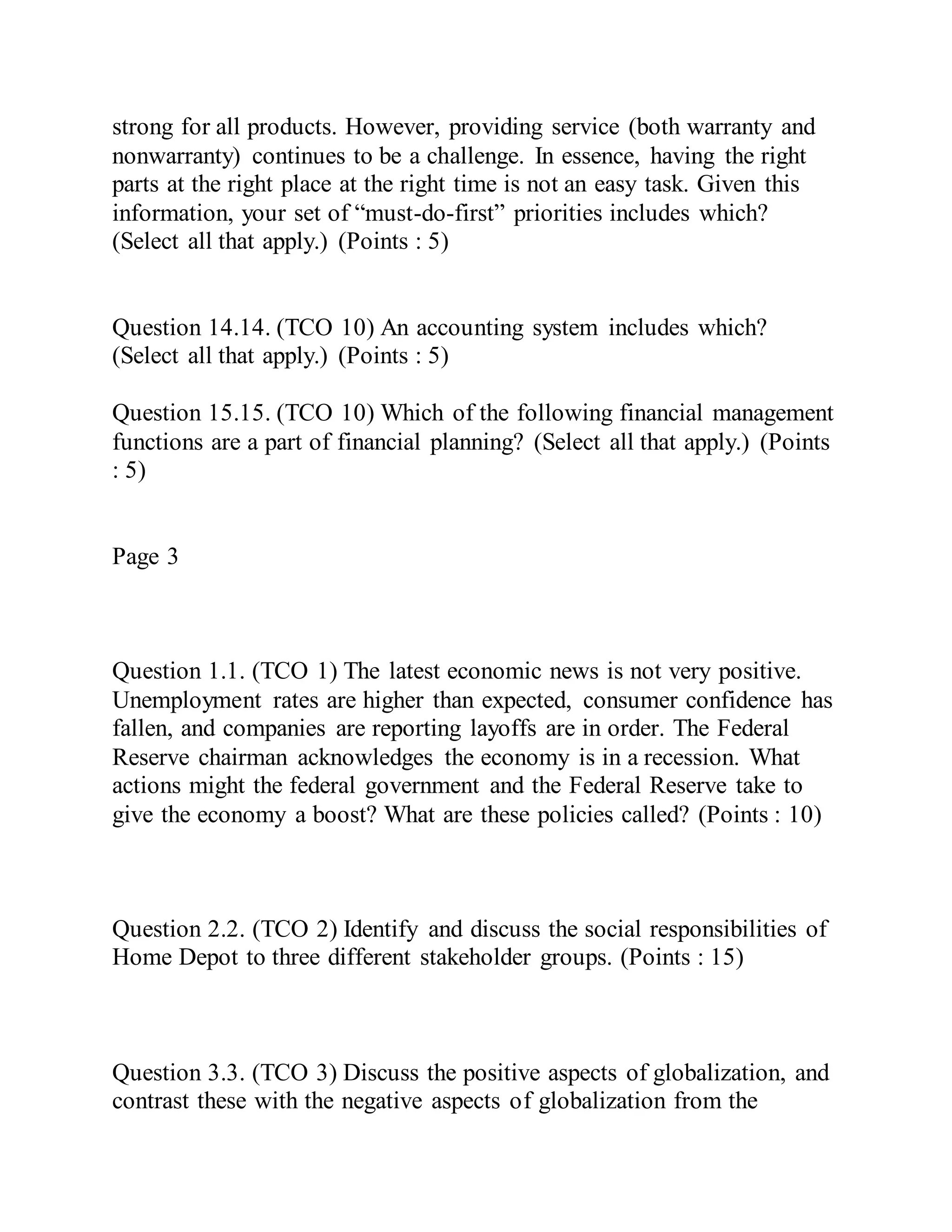 strong for all products. However, providing service (both warranty and
nonwarranty) continues to be a challenge. In essence, having the right
parts at the right place at the right time is not an easy task. Given this
information, your set of “must-do-first” priorities includes which?
(Select all that apply.) (Points : 5)
Question 14.14. (TCO 10) An accounting system includes which?
(Select all that apply.) (Points : 5)
Question 15.15. (TCO 10) Which of the following financial management
functions are a part of financial planning? (Select all that apply.) (Points
: 5)
Page 3
Question 1.1. (TCO 1) The latest economic news is not very positive.
Unemployment rates are higher than expected, consumer confidence has
fallen, and companies are reporting layoffs are in order. The Federal
Reserve chairman acknowledges the economy is in a recession. What
actions might the federal government and the Federal Reserve take to
give the economy a boost? What are these policies called? (Points : 10)
Question 2.2. (TCO 2) Identify and discuss the social responsibilities of
Home Depot to three different stakeholder groups. (Points : 15)
Question 3.3. (TCO 3) Discuss the positive aspects of globalization, and
contrast these with the negative aspects of globalization from the
 