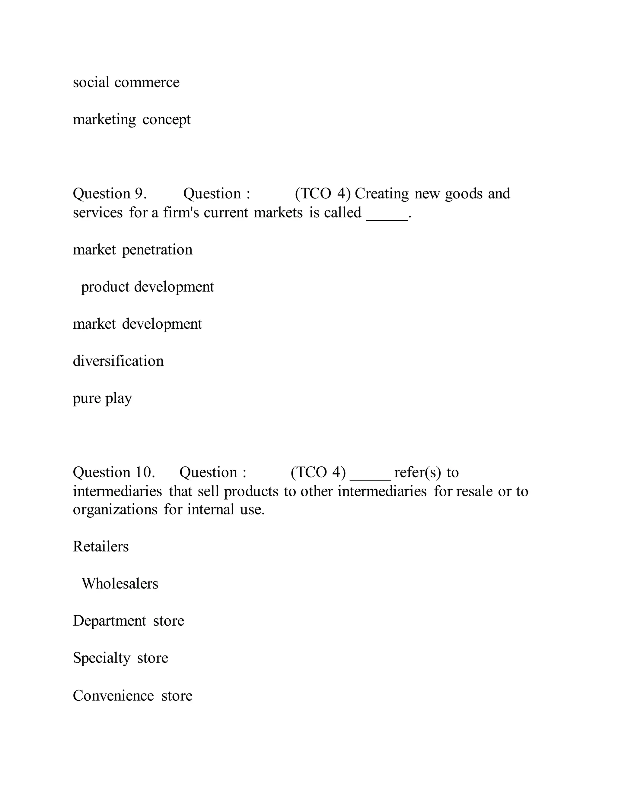 social commerce
marketing concept
Question 9. Question : (TCO 4) Creating new goods and
services for a firm's current markets is called _____.
market penetration
product development
market development
diversification
pure play
Question 10. Question : (TCO 4) _____ refer(s) to
intermediaries that sell products to other intermediaries for resale or to
organizations for internal use.
Retailers
Wholesalers
Department store
Specialty store
Convenience store
 