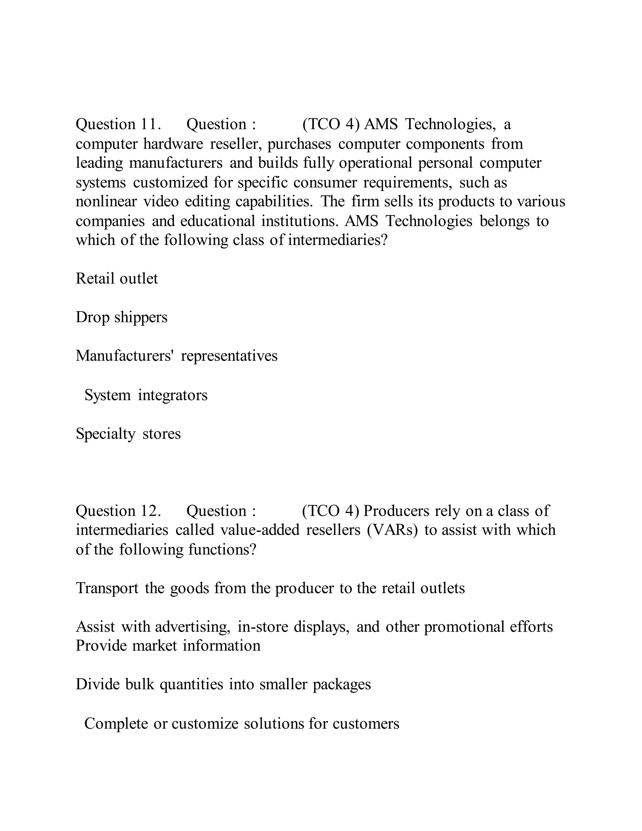 Question 11. Question : (TCO 4) AMS Technologies, a
computer hardware reseller, purchases computer components from
leading manufacturers and builds fully operational personal computer
systems customized for specific consumer requirements, such as
nonlinear video editing capabilities. The firm sells its products to various
companies and educational institutions. AMS Technologies belongs to
which of the following class of intermediaries?
Retail outlet
Drop shippers
Manufacturers' representatives
System integrators
Specialty stores
Question 12. Question : (TCO 4) Producers rely on a class of
intermediaries called value-added resellers (VARs) to assist with which
of the following functions?
Transport the goods from the producer to the retail outlets
Assist with advertising, in-store displays, and other promotional efforts
Provide market information
Divide bulk quantities into smaller packages
Complete or customize solutions for customers
 