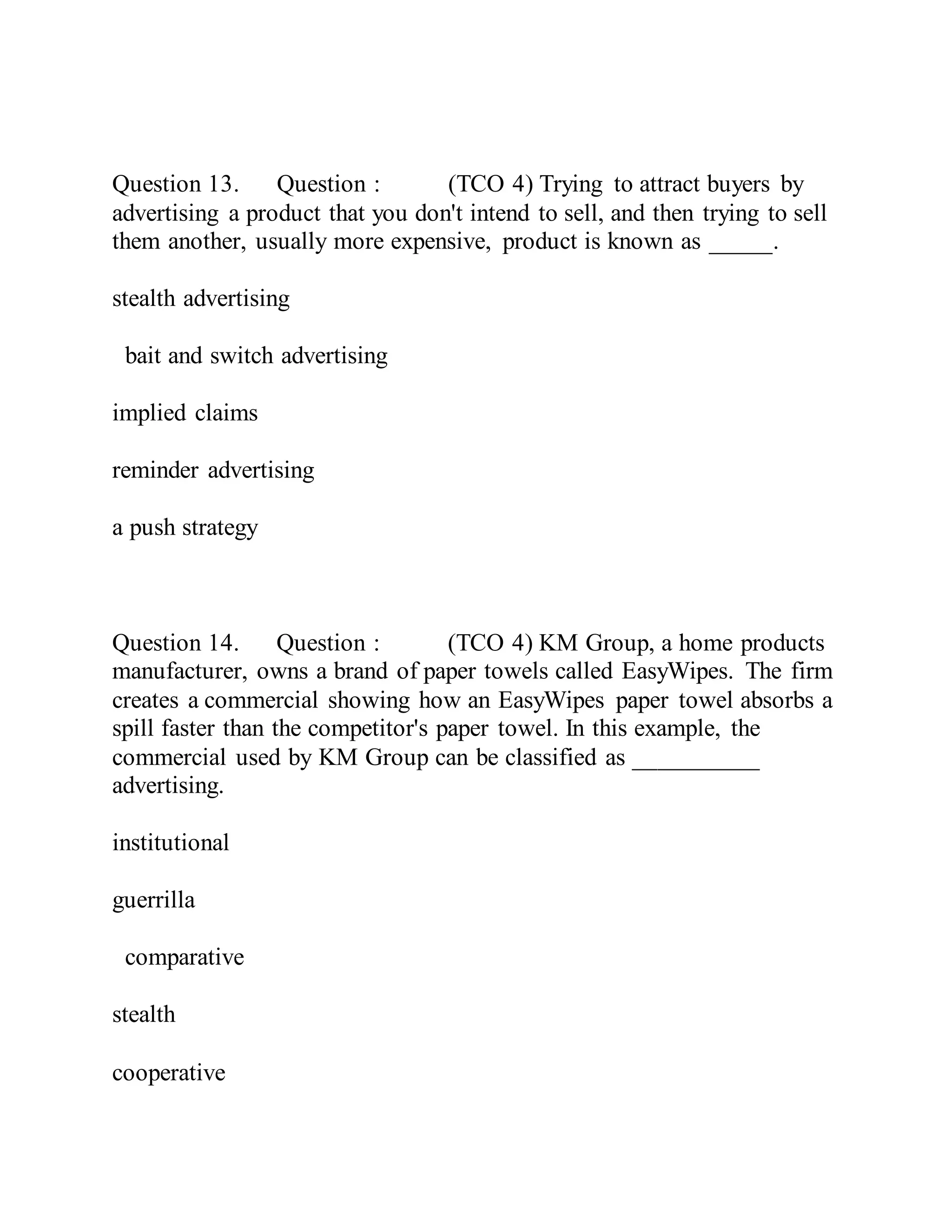 Question 13. Question : (TCO 4) Trying to attract buyers by
advertising a product that you don't intend to sell, and then trying to sell
them another, usually more expensive, product is known as _____.
stealth advertising
bait and switch advertising
implied claims
reminder advertising
a push strategy
Question 14. Question : (TCO 4) KM Group, a home products
manufacturer, owns a brand of paper towels called EasyWipes. The firm
creates a commercial showing how an EasyWipes paper towel absorbs a
spill faster than the competitor's paper towel. In this example, the
commercial used by KM Group can be classified as __________
advertising.
institutional
guerrilla
comparative
stealth
cooperative
 