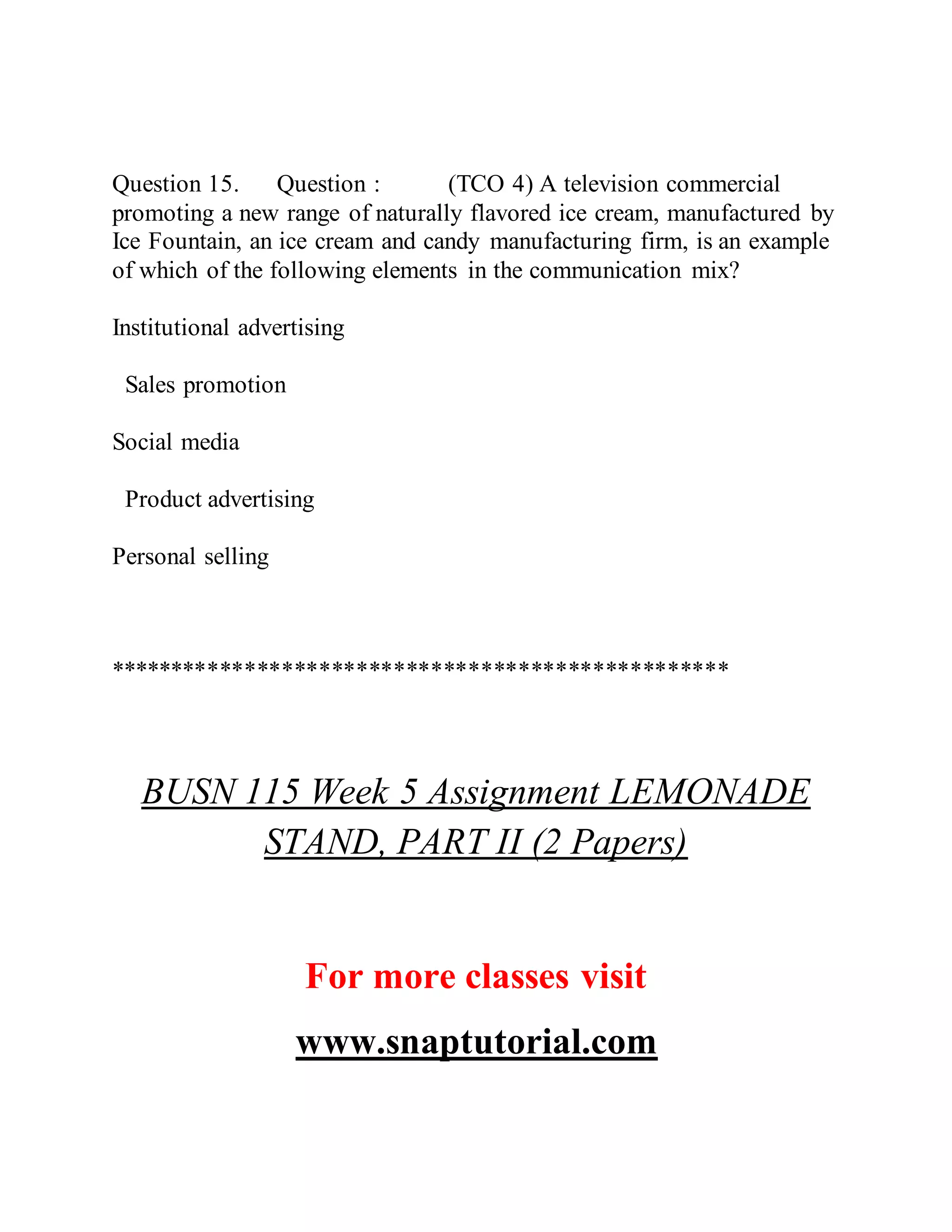 Question 15. Question : (TCO 4) A television commercial
promoting a new range of naturally flavored ice cream, manufactured by
Ice Fountain, an ice cream and candy manufacturing firm, is an example
of which of the following elements in the communication mix?
Institutional advertising
Sales promotion
Social media
Product advertising
Personal selling
**************************************************
BUSN 115 Week 5 Assignment LEMONADE
STAND, PART II (2 Papers)
For more classes visit
www.snaptutorial.com
 