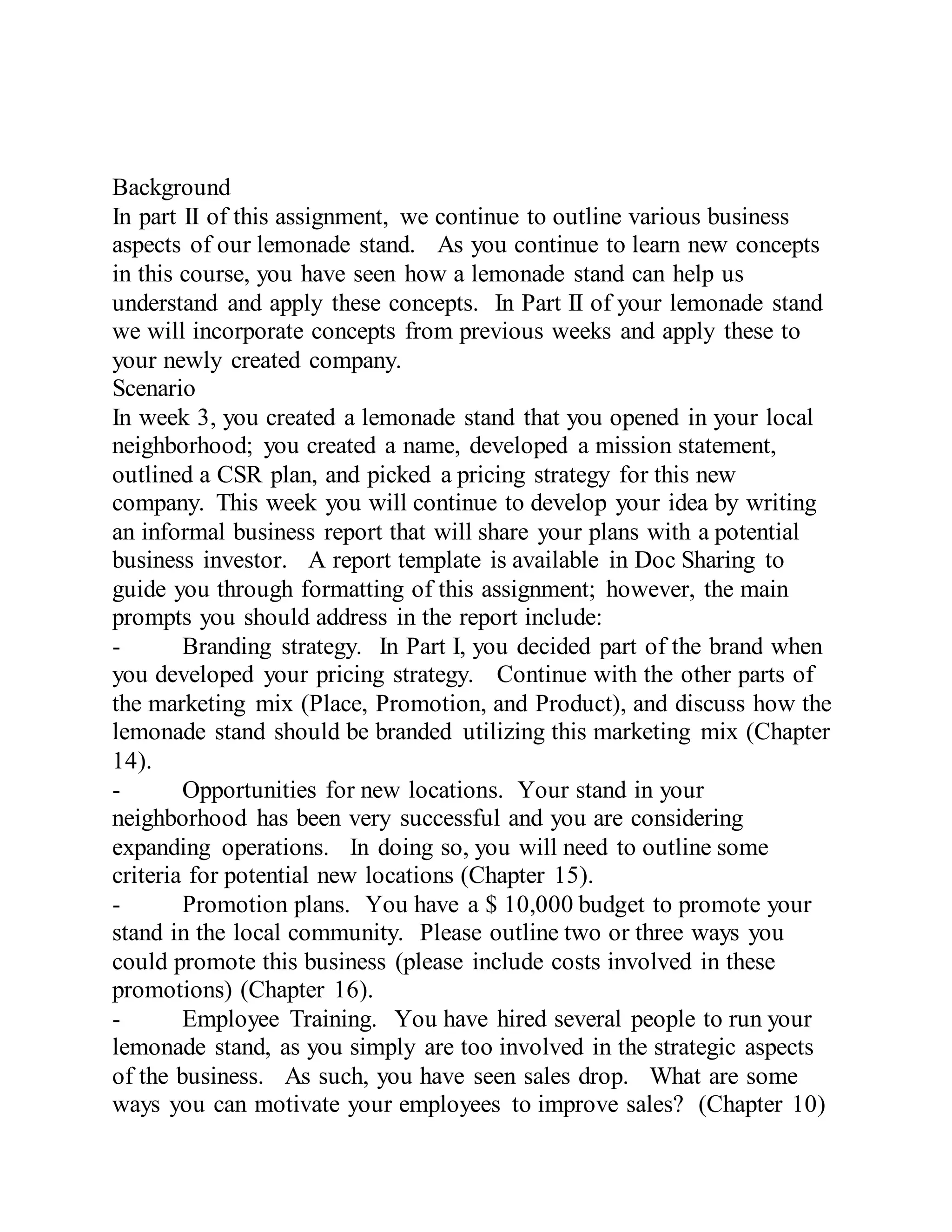 Background
In part II of this assignment, we continue to outline various business
aspects of our lemonade stand. As you continue to learn new concepts
in this course, you have seen how a lemonade stand can help us
understand and apply these concepts. In Part II of your lemonade stand
we will incorporate concepts from previous weeks and apply these to
your newly created company.
Scenario
In week 3, you created a lemonade stand that you opened in your local
neighborhood; you created a name, developed a mission statement,
outlined a CSR plan, and picked a pricing strategy for this new
company. This week you will continue to develop your idea by writing
an informal business report that will share your plans with a potential
business investor. A report template is available in Doc Sharing to
guide you through formatting of this assignment; however, the main
prompts you should address in the report include:
- Branding strategy. In Part I, you decided part of the brand when
you developed your pricing strategy. Continue with the other parts of
the marketing mix (Place, Promotion, and Product), and discuss how the
lemonade stand should be branded utilizing this marketing mix (Chapter
14).
- Opportunities for new locations. Your stand in your
neighborhood has been very successful and you are considering
expanding operations. In doing so, you will need to outline some
criteria for potential new locations (Chapter 15).
- Promotion plans. You have a $ 10,000 budget to promote your
stand in the local community. Please outline two or three ways you
could promote this business (please include costs involved in these
promotions) (Chapter 16).
- Employee Training. You have hired several people to run your
lemonade stand, as you simply are too involved in the strategic aspects
of the business. As such, you have seen sales drop. What are some
ways you can motivate your employees to improve sales? (Chapter 10)
 