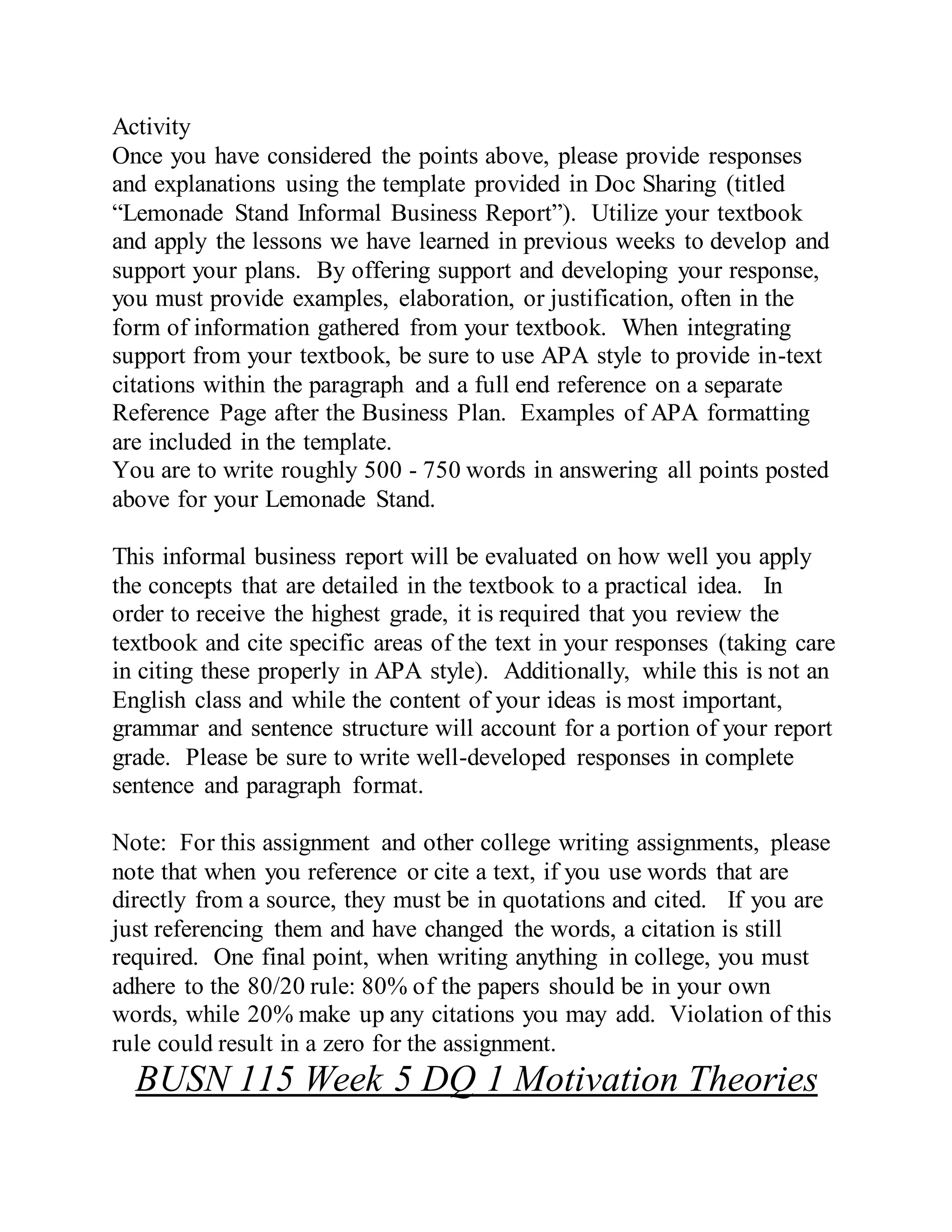 Activity
Once you have considered the points above, please provide responses
and explanations using the template provided in Doc Sharing (titled
“Lemonade Stand Informal Business Report”). Utilize your textbook
and apply the lessons we have learned in previous weeks to develop and
support your plans. By offering support and developing your response,
you must provide examples, elaboration, or justification, often in the
form of information gathered from your textbook. When integrating
support from your textbook, be sure to use APA style to provide in-text
citations within the paragraph and a full end reference on a separate
Reference Page after the Business Plan. Examples of APA formatting
are included in the template.
You are to write roughly 500 - 750 words in answering all points posted
above for your Lemonade Stand.
This informal business report will be evaluated on how well you apply
the concepts that are detailed in the textbook to a practical idea. In
order to receive the highest grade, it is required that you review the
textbook and cite specific areas of the text in your responses (taking care
in citing these properly in APA style). Additionally, while this is not an
English class and while the content of your ideas is most important,
grammar and sentence structure will account for a portion of your report
grade. Please be sure to write well-developed responses in complete
sentence and paragraph format.
Note: For this assignment and other college writing assignments, please
note that when you reference or cite a text, if you use words that are
directly from a source, they must be in quotations and cited. If you are
just referencing them and have changed the words, a citation is still
required. One final point, when writing anything in college, you must
adhere to the 80/20 rule: 80% of the papers should be in your own
words, while 20% make up any citations you may add. Violation of this
rule could result in a zero for the assignment.
BUSN 115 Week 5 DQ 1 Motivation Theories
 