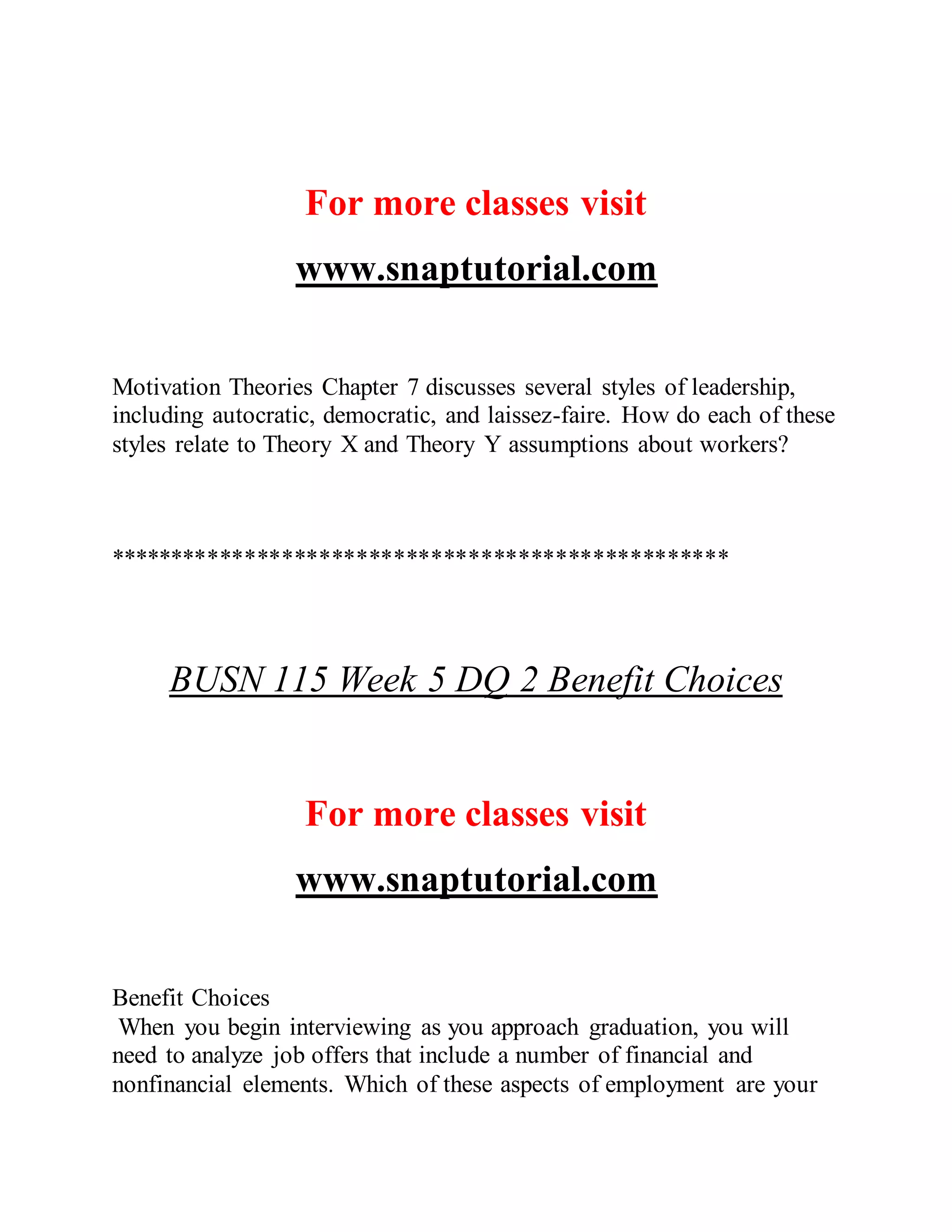 For more classes visit
www.snaptutorial.com
Motivation Theories Chapter 7 discusses several styles of leadership,
including autocratic, democratic, and laissez-faire. How do each of these
styles relate to Theory X and Theory Y assumptions about workers?
**************************************************
BUSN 115 Week 5 DQ 2 Benefit Choices
For more classes visit
www.snaptutorial.com
Benefit Choices
When you begin interviewing as you approach graduation, you will
need to analyze job offers that include a number of financial and
nonfinancial elements. Which of these aspects of employment are your
 