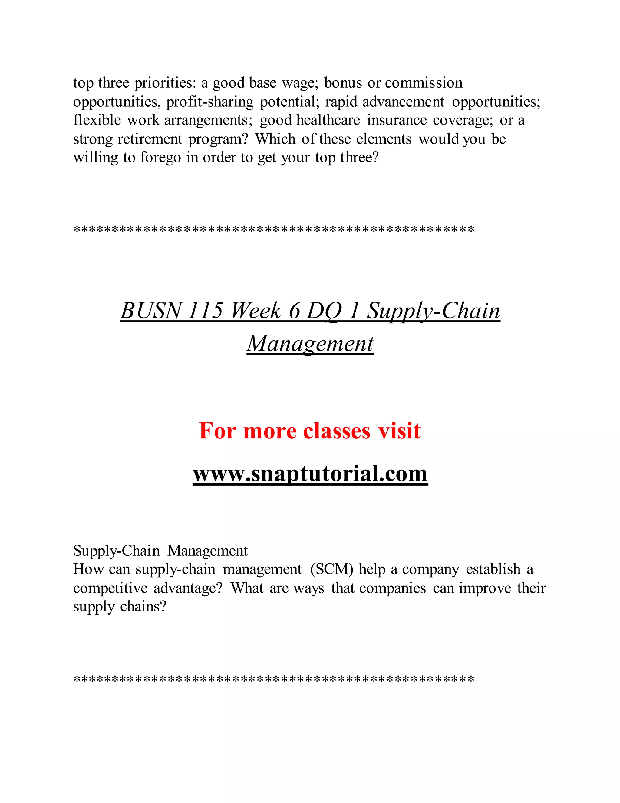 top three priorities: a good base wage; bonus or commission
opportunities, profit-sharing potential; rapid advancement opportunities;
flexible work arrangements; good healthcare insurance coverage; or a
strong retirement program? Which of these elements would you be
willing to forego in order to get your top three?
**************************************************
BUSN 115 Week 6 DQ 1 Supply-Chain
Management
For more classes visit
www.snaptutorial.com
Supply-Chain Management
How can supply-chain management (SCM) help a company establish a
competitive advantage? What are ways that companies can improve their
supply chains?
**************************************************
 