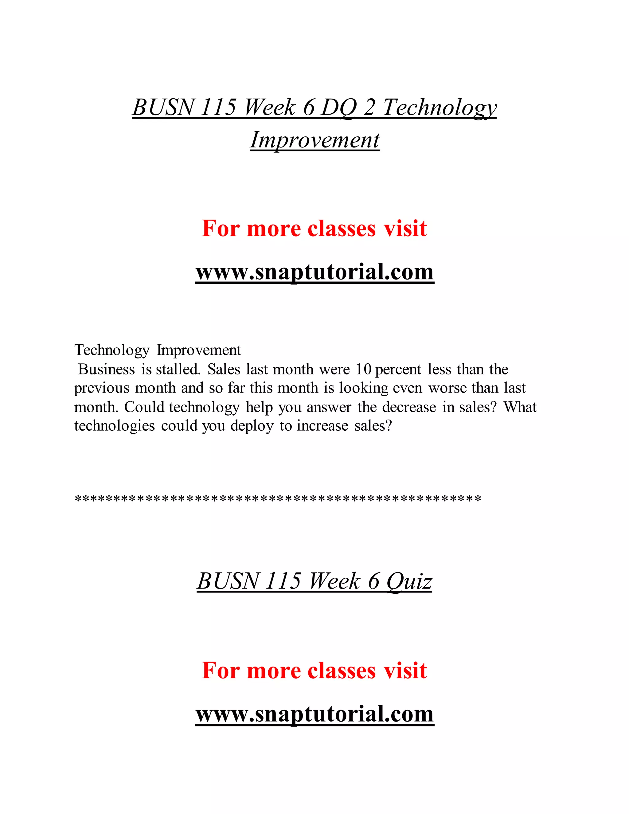 BUSN 115 Week 6 DQ 2 Technology
Improvement
For more classes visit
www.snaptutorial.com
Technology Improvement
Business is stalled. Sales last month were 10 percent less than the
previous month and so far this month is looking even worse than last
month. Could technology help you answer the decrease in sales? What
technologies could you deploy to increase sales?
**************************************************
BUSN 115 Week 6 Quiz
For more classes visit
www.snaptutorial.com
 