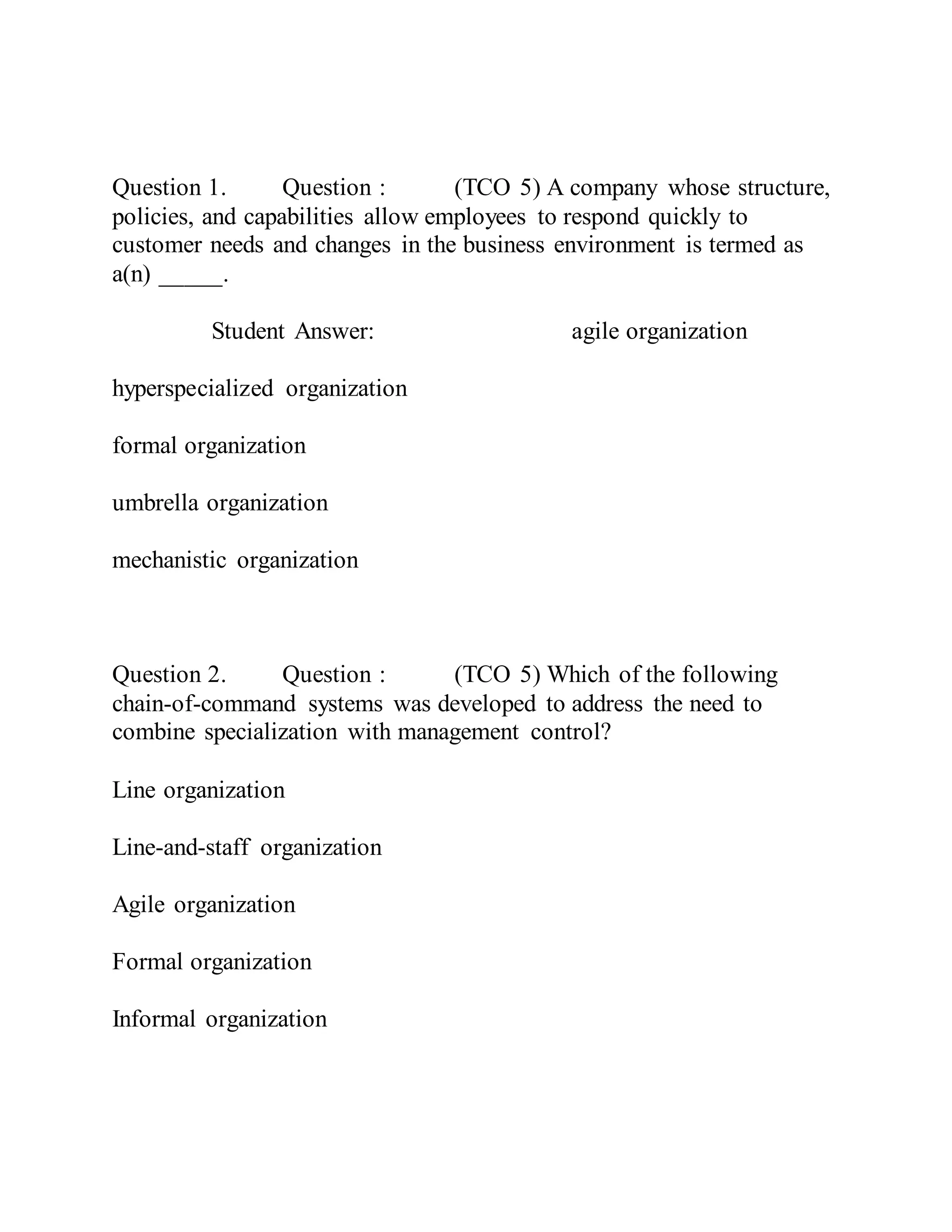 Question 1. Question : (TCO 5) A company whose structure,
policies, and capabilities allow employees to respond quickly to
customer needs and changes in the business environment is termed as
a(n) _____.
Student Answer: agile organization
hyperspecialized organization
formal organization
umbrella organization
mechanistic organization
Question 2. Question : (TCO 5) Which of the following
chain-of-command systems was developed to address the need to
combine specialization with management control?
Line organization
Line-and-staff organization
Agile organization
Formal organization
Informal organization
 