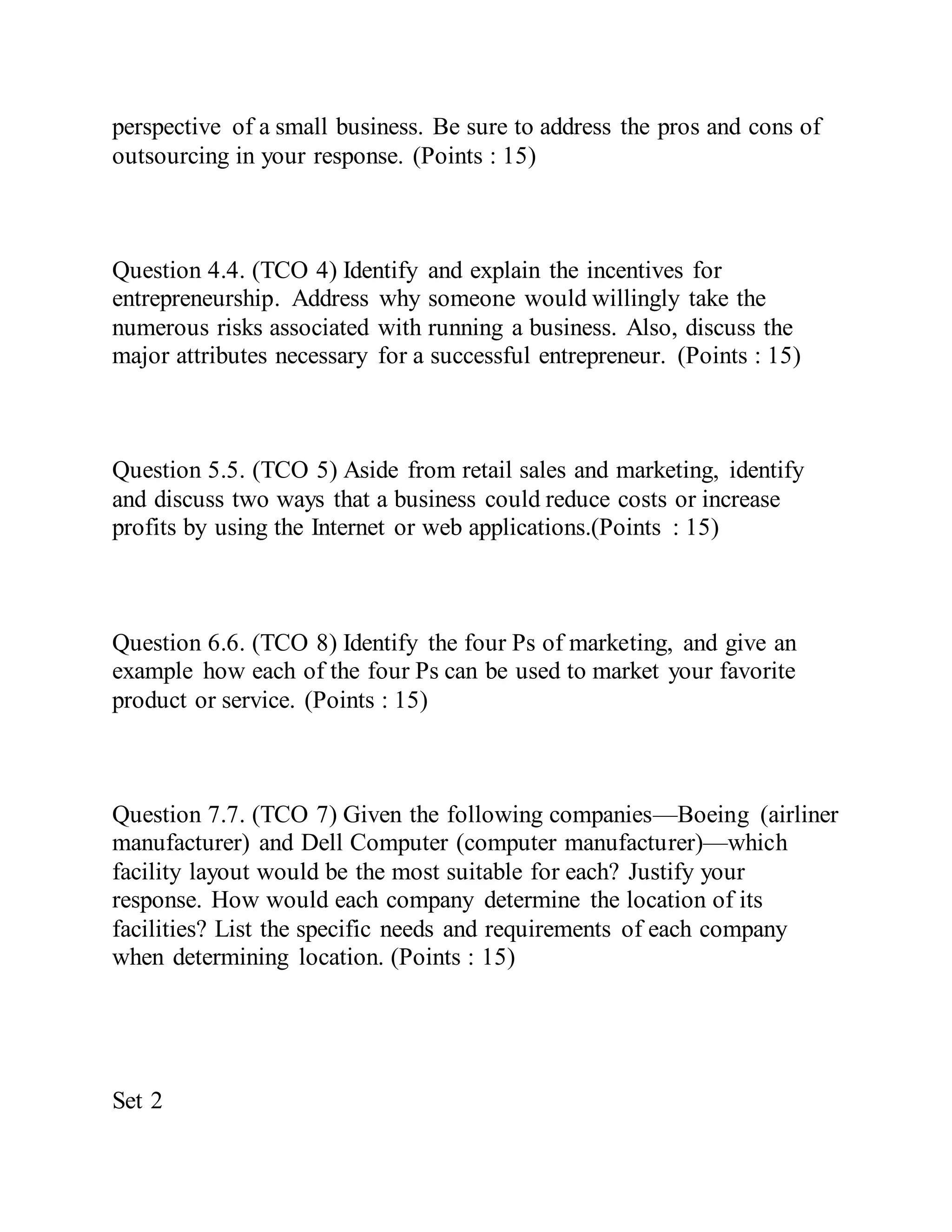 perspective of a small business. Be sure to address the pros and cons of
outsourcing in your response. (Points : 15)
Question 4.4. (TCO 4) Identify and explain the incentives for
entrepreneurship. Address why someone would willingly take the
numerous risks associated with running a business. Also, discuss the
major attributes necessary for a successful entrepreneur. (Points : 15)
Question 5.5. (TCO 5) Aside from retail sales and marketing, identify
and discuss two ways that a business could reduce costs or increase
profits by using the Internet or web applications.(Points : 15)
Question 6.6. (TCO 8) Identify the four Ps of marketing, and give an
example how each of the four Ps can be used to market your favorite
product or service. (Points : 15)
Question 7.7. (TCO 7) Given the following companies—Boeing (airliner
manufacturer) and Dell Computer (computer manufacturer)—which
facility layout would be the most suitable for each? Justify your
response. How would each company determine the location of its
facilities? List the specific needs and requirements of each company
when determining location. (Points : 15)
Set 2
 