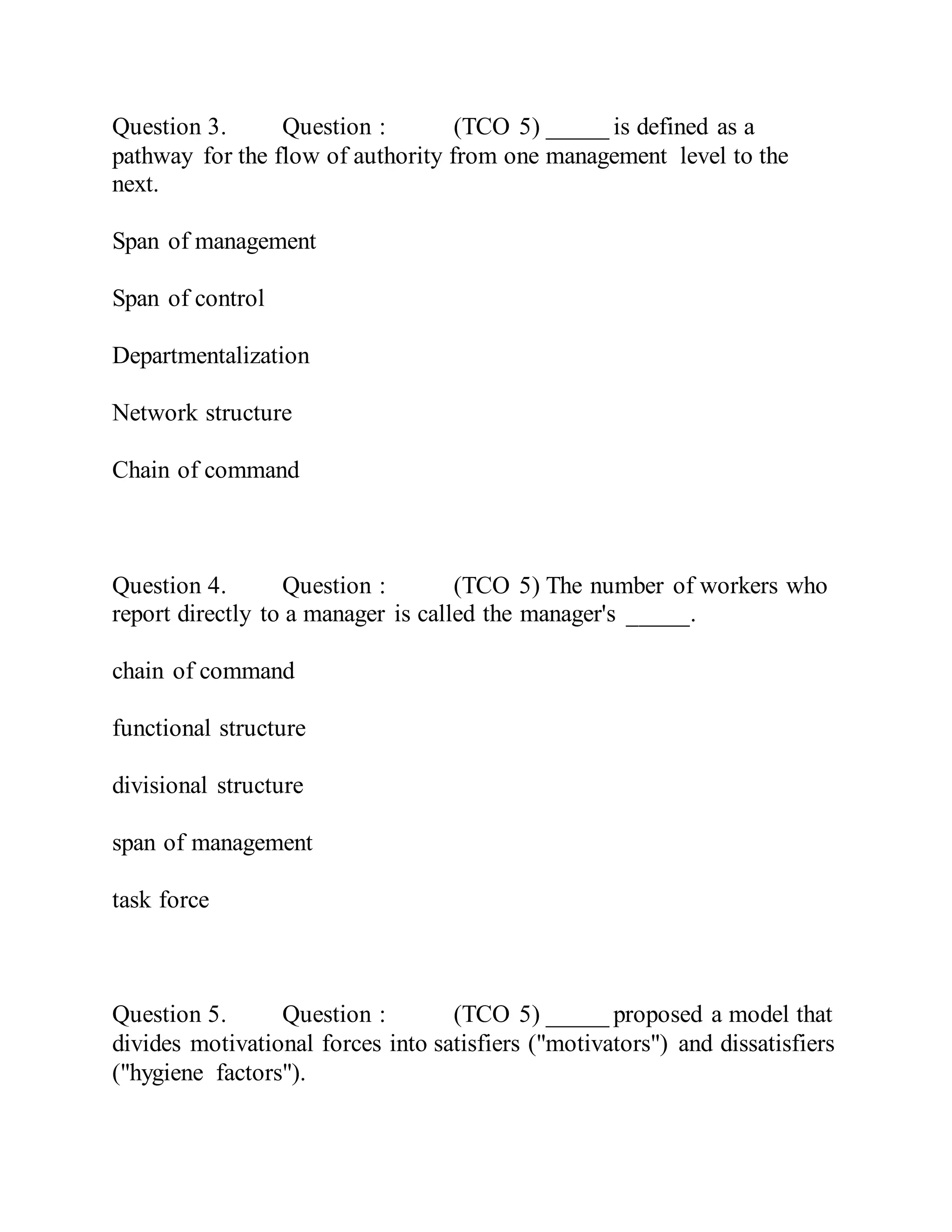 Question 3. Question : (TCO 5) _____ is defined as a
pathway for the flow of authority from one management level to the
next.
Span of management
Span of control
Departmentalization
Network structure
Chain of command
Question 4. Question : (TCO 5) The number of workers who
report directly to a manager is called the manager's _____.
chain of command
functional structure
divisional structure
span of management
task force
Question 5. Question : (TCO 5) _____ proposed a model that
divides motivational forces into satisfiers ("motivators") and dissatisfiers
("hygiene factors").
 