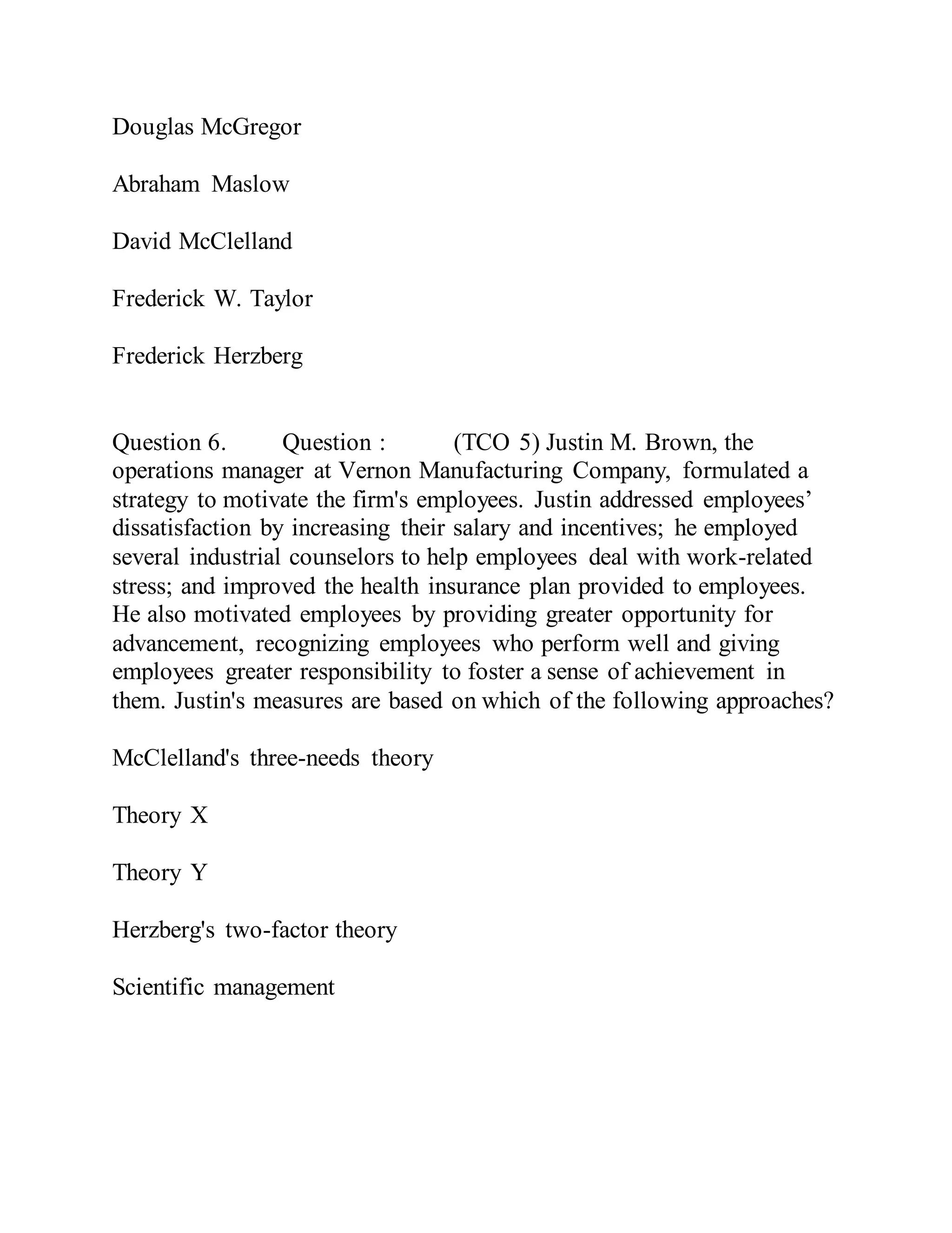 Douglas McGregor
Abraham Maslow
David McClelland
Frederick W. Taylor
Frederick Herzberg
Question 6. Question : (TCO 5) Justin M. Brown, the
operations manager at Vernon Manufacturing Company, formulated a
strategy to motivate the firm's employees. Justin addressed employees’
dissatisfaction by increasing their salary and incentives; he employed
several industrial counselors to help employees deal with work-related
stress; and improved the health insurance plan provided to employees.
He also motivated employees by providing greater opportunity for
advancement, recognizing employees who perform well and giving
employees greater responsibility to foster a sense of achievement in
them. Justin's measures are based on which of the following approaches?
McClelland's three-needs theory
Theory X
Theory Y
Herzberg's two-factor theory
Scientific management
 