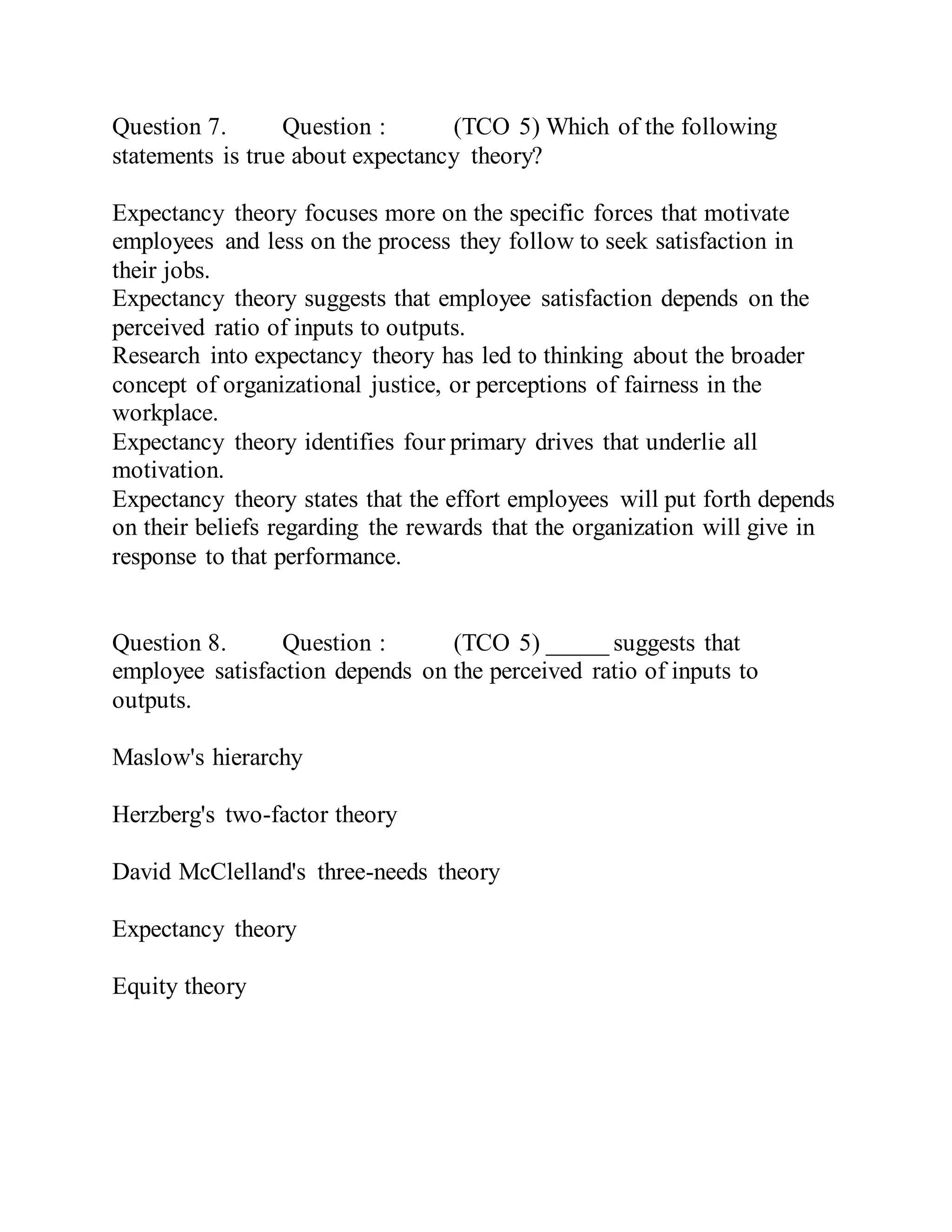 Question 7. Question : (TCO 5) Which of the following
statements is true about expectancy theory?
Expectancy theory focuses more on the specific forces that motivate
employees and less on the process they follow to seek satisfaction in
their jobs.
Expectancy theory suggests that employee satisfaction depends on the
perceived ratio of inputs to outputs.
Research into expectancy theory has led to thinking about the broader
concept of organizational justice, or perceptions of fairness in the
workplace.
Expectancy theory identifies four primary drives that underlie all
motivation.
Expectancy theory states that the effort employees will put forth depends
on their beliefs regarding the rewards that the organization will give in
response to that performance.
Question 8. Question : (TCO 5) _____ suggests that
employee satisfaction depends on the perceived ratio of inputs to
outputs.
Maslow's hierarchy
Herzberg's two-factor theory
David McClelland's three-needs theory
Expectancy theory
Equity theory
 