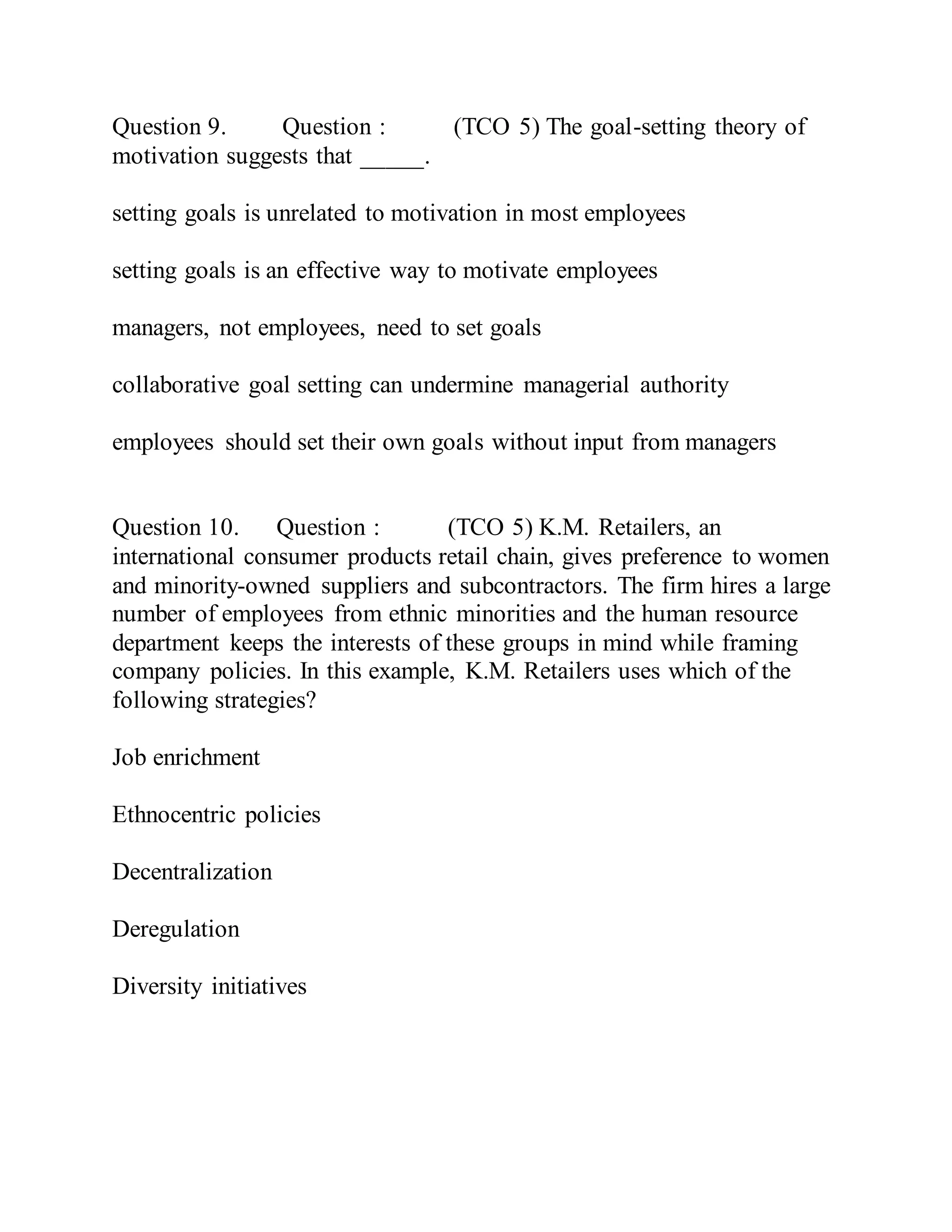 Question 9. Question : (TCO 5) The goal-setting theory of
motivation suggests that _____.
setting goals is unrelated to motivation in most employees
setting goals is an effective way to motivate employees
managers, not employees, need to set goals
collaborative goal setting can undermine managerial authority
employees should set their own goals without input from managers
Question 10. Question : (TCO 5) K.M. Retailers, an
international consumer products retail chain, gives preference to women
and minority-owned suppliers and subcontractors. The firm hires a large
number of employees from ethnic minorities and the human resource
department keeps the interests of these groups in mind while framing
company policies. In this example, K.M. Retailers uses which of the
following strategies?
Job enrichment
Ethnocentric policies
Decentralization
Deregulation
Diversity initiatives
 