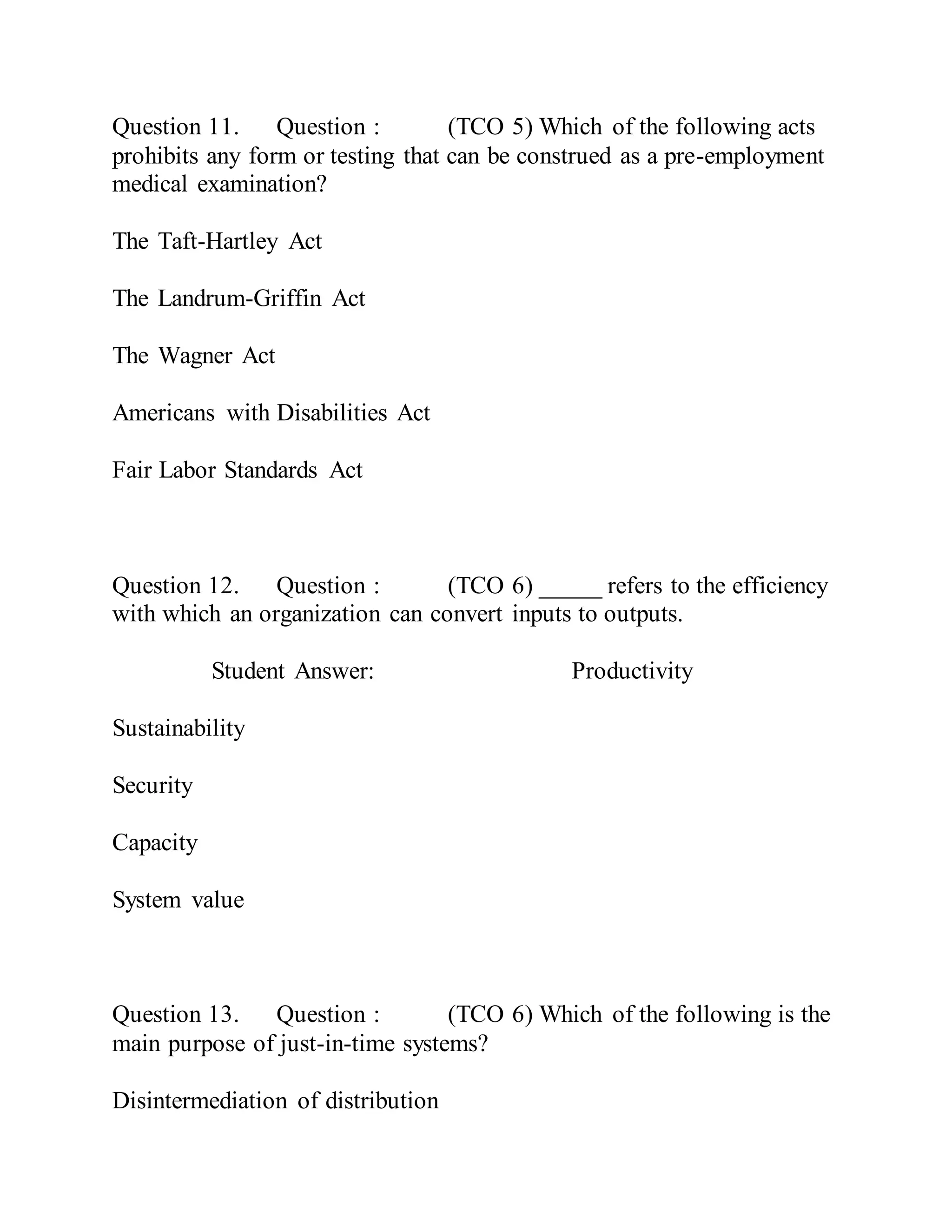 Question 11. Question : (TCO 5) Which of the following acts
prohibits any form or testing that can be construed as a pre-employment
medical examination?
The Taft-Hartley Act
The Landrum-Griffin Act
The Wagner Act
Americans with Disabilities Act
Fair Labor Standards Act
Question 12. Question : (TCO 6) _____ refers to the efficiency
with which an organization can convert inputs to outputs.
Student Answer: Productivity
Sustainability
Security
Capacity
System value
Question 13. Question : (TCO 6) Which of the following is the
main purpose of just-in-time systems?
Disintermediation of distribution
 