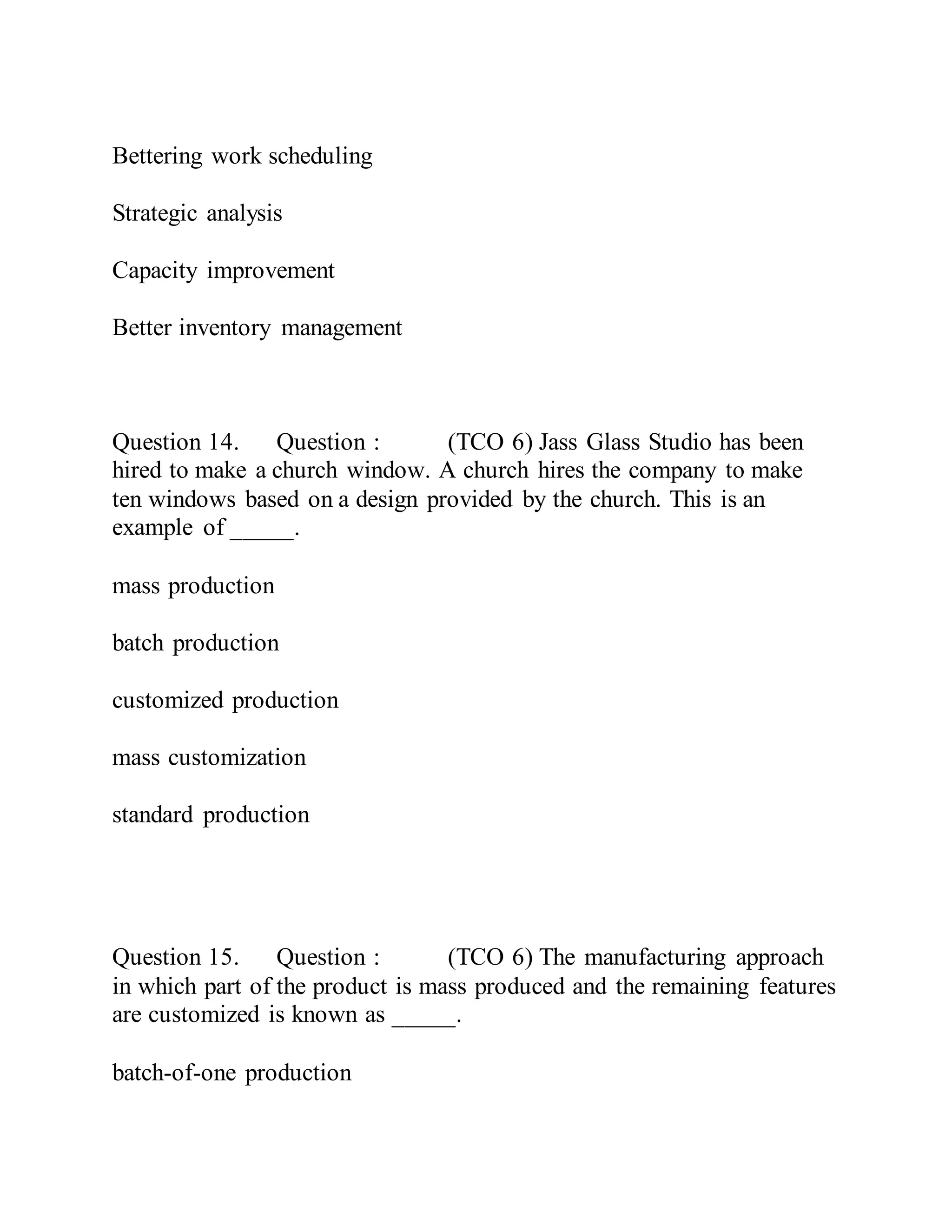 Bettering work scheduling
Strategic analysis
Capacity improvement
Better inventory management
Question 14. Question : (TCO 6) Jass Glass Studio has been
hired to make a church window. A church hires the company to make
ten windows based on a design provided by the church. This is an
example of _____.
mass production
batch production
customized production
mass customization
standard production
Question 15. Question : (TCO 6) The manufacturing approach
in which part of the product is mass produced and the remaining features
are customized is known as _____.
batch-of-one production
 