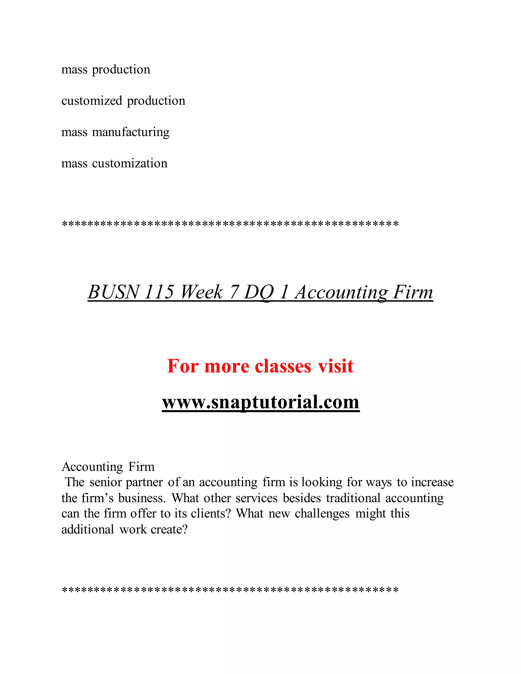 mass production
customized production
mass manufacturing
mass customization
**************************************************
BUSN 115 Week 7 DQ 1 Accounting Firm
For more classes visit
www.snaptutorial.com
Accounting Firm
The senior partner of an accounting firm is looking for ways to increase
the firm’s business. What other services besides traditional accounting
can the firm offer to its clients? What new challenges might this
additional work create?
**************************************************
 