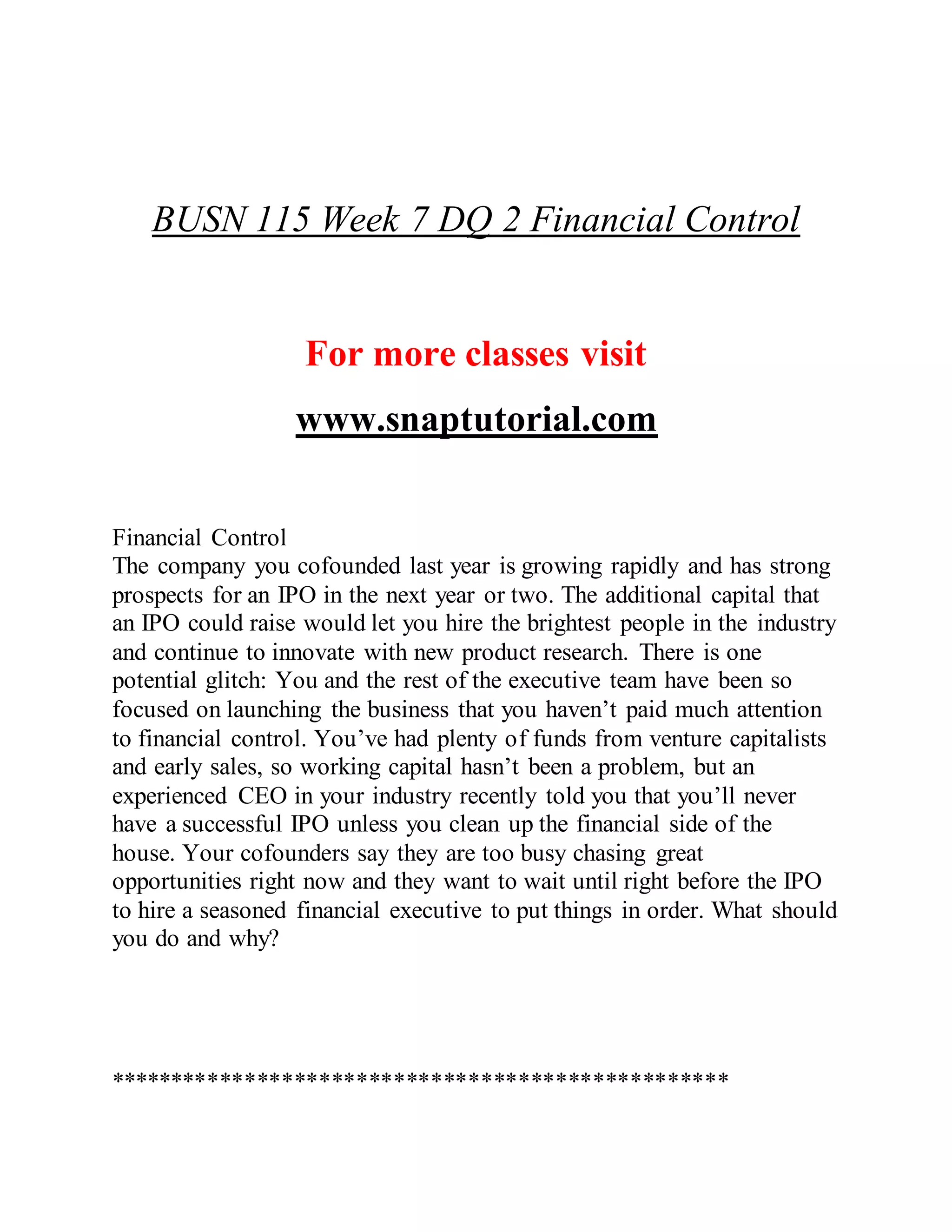 BUSN 115 Week 7 DQ 2 Financial Control
For more classes visit
www.snaptutorial.com
Financial Control
The company you cofounded last year is growing rapidly and has strong
prospects for an IPO in the next year or two. The additional capital that
an IPO could raise would let you hire the brightest people in the industry
and continue to innovate with new product research. There is one
potential glitch: You and the rest of the executive team have been so
focused on launching the business that you haven’t paid much attention
to financial control. You’ve had plenty of funds from venture capitalists
and early sales, so working capital hasn’t been a problem, but an
experienced CEO in your industry recently told you that you’ll never
have a successful IPO unless you clean up the financial side of the
house. Your cofounders say they are too busy chasing great
opportunities right now and they want to wait until right before the IPO
to hire a seasoned financial executive to put things in order. What should
you do and why?
**************************************************
 
