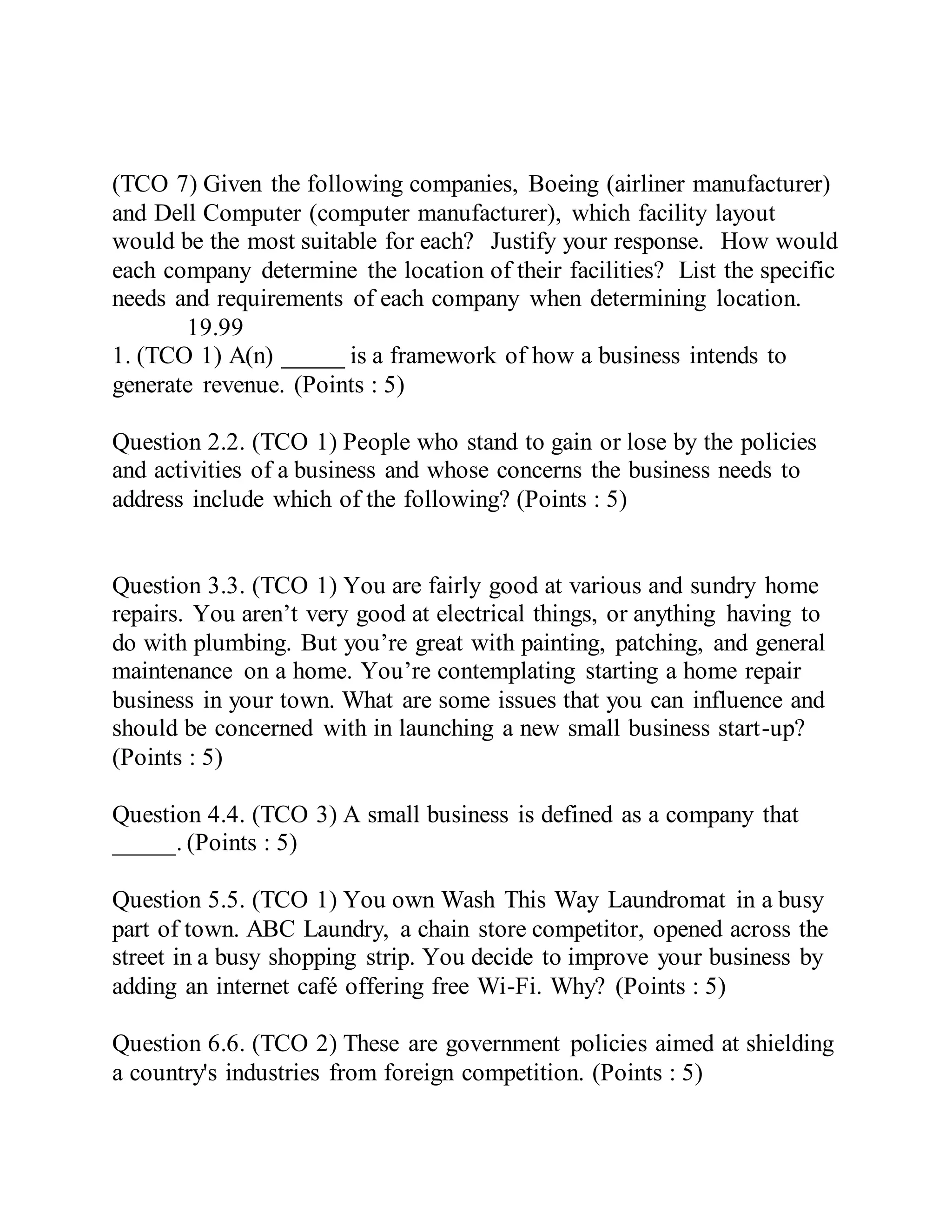 (TCO 7) Given the following companies, Boeing (airliner manufacturer)
and Dell Computer (computer manufacturer), which facility layout
would be the most suitable for each? Justify your response. How would
each company determine the location of their facilities? List the specific
needs and requirements of each company when determining location.
19.99
1. (TCO 1) A(n) _____ is a framework of how a business intends to
generate revenue. (Points : 5)
Question 2.2. (TCO 1) People who stand to gain or lose by the policies
and activities of a business and whose concerns the business needs to
address include which of the following? (Points : 5)
Question 3.3. (TCO 1) You are fairly good at various and sundry home
repairs. You aren’t very good at electrical things, or anything having to
do with plumbing. But you’re great with painting, patching, and general
maintenance on a home. You’re contemplating starting a home repair
business in your town. What are some issues that you can influence and
should be concerned with in launching a new small business start-up?
(Points : 5)
Question 4.4. (TCO 3) A small business is defined as a company that
_____. (Points : 5)
Question 5.5. (TCO 1) You own Wash This Way Laundromat in a busy
part of town. ABC Laundry, a chain store competitor, opened across the
street in a busy shopping strip. You decide to improve your business by
adding an internet café offering free Wi-Fi. Why? (Points : 5)
Question 6.6. (TCO 2) These are government policies aimed at shielding
a country's industries from foreign competition. (Points : 5)
 