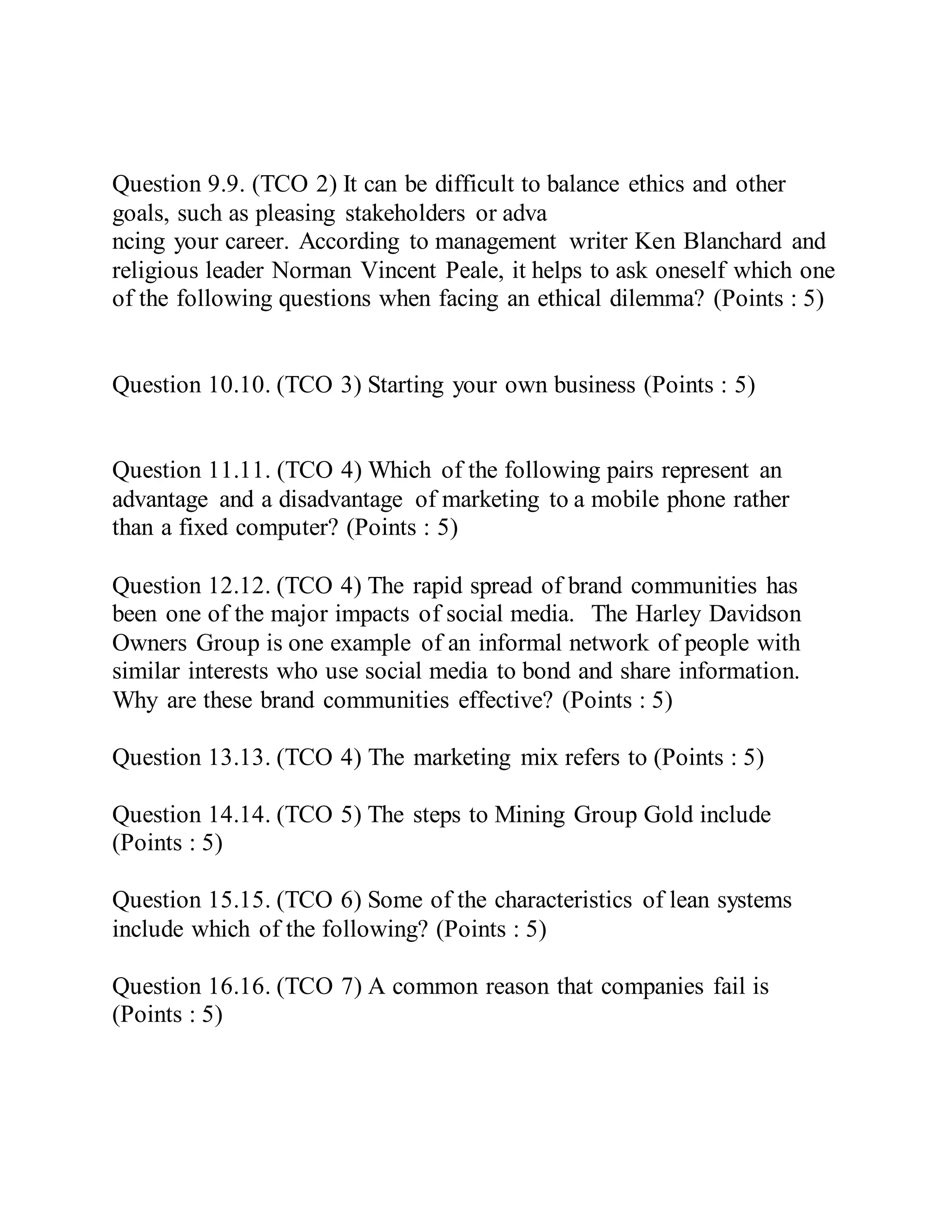 Question 9.9. (TCO 2) It can be difficult to balance ethics and other
goals, such as pleasing stakeholders or adva
ncing your career. According to management writer Ken Blanchard and
religious leader Norman Vincent Peale, it helps to ask oneself which one
of the following questions when facing an ethical dilemma? (Points : 5)
Question 10.10. (TCO 3) Starting your own business (Points : 5)
Question 11.11. (TCO 4) Which of the following pairs represent an
advantage and a disadvantage of marketing to a mobile phone rather
than a fixed computer? (Points : 5)
Question 12.12. (TCO 4) The rapid spread of brand communities has
been one of the major impacts of social media. The Harley Davidson
Owners Group is one example of an informal network of people with
similar interests who use social media to bond and share information.
Why are these brand communities effective? (Points : 5)
Question 13.13. (TCO 4) The marketing mix refers to (Points : 5)
Question 14.14. (TCO 5) The steps to Mining Group Gold include
(Points : 5)
Question 15.15. (TCO 6) Some of the characteristics of lean systems
include which of the following? (Points : 5)
Question 16.16. (TCO 7) A common reason that companies fail is
(Points : 5)
 